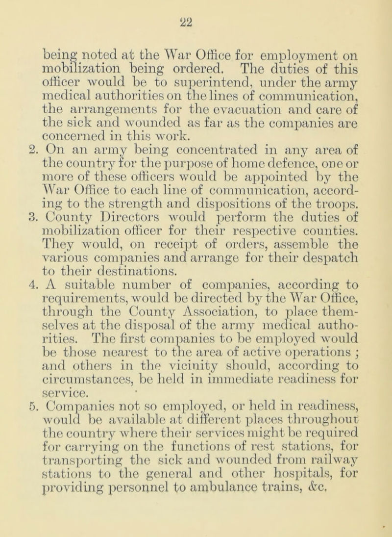 being noted at the War Office for employment on mobilization being ordered. The duties of this officer would be to superintend, under the army medical authorities on the lines of communication, the arrangements for the evacuation and care of the sick and wounded as far as the companies are concerned in this work. 2. On an army being concentrated in any area of the country for the purpose of home defence, one or more of these officers would be appointed by the War Office to each line of communication, accord- ing to the strength and dispositions of the troops. 3. County Directors would perform the duties of mobilization officer for their respective counties. They would, on receipt of orders, assemble the various companies and arrange for their despatch to their destinations. 4. A suitable number of companies, according to requirements, would be directed by the War Office, through the County Association, to place them- selves at the disposal of the army medical autho- rities. The first companies to be employed would be those nearest to the area of active operations ; and others in the vicinity should, according to circumstances, be held in immediate readiness for service. 5. Companies not so employed, or held in readiness, would be available at different places throughout the country where their services might be required for carrying on the functions of rest stations, for transporting the sick and wounded from railway stations to the general and other hospitals, for providing personnel to ambulance trains, &c,