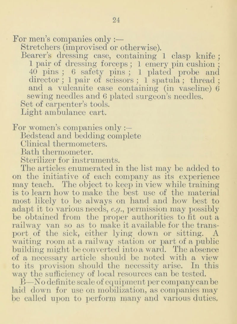 For men’s companies only :— Stretchers (improvised or otherwise). Bearer’s dressing case, containing J clasp knife; 1 pair of dressing forceps ; 1 emery pin cushion * 40 pins ; 6 safety pins ; I plated probe and director ; 1 pair of scissors ; 1 spatula ; thread ; and a vulcanite case containing (in vaseline) G sewing needles and 6 plated surgeon’s needles. Set of carpenter’s tools. Light ambulance cart. For women’s companies only Bedstead and bedding complete Clinical thermometers. Bath thermometer. Sterilizer for instruments. The articles enumerated in the list may be added to on the initiative of each company as its experience may teach. The object to keep in view while training is to learn how to make the best use of the material most likely to be always on hand and how best to adapt it to various needs, e.g., permission may possibly be obtained from the proper authorities to fit out a railway van so as to make it available for the trans- port of the sick, either lying down or sitting. A waiting room at a railway station or part of a public building might be converted into a ward. The absence of a necessary article should be noted with a view to its provision should the necessity arise. In this way the sufficiency of local resources can be tested. B—No definite scale of equipment per company can be laid down for use on mobilization, as companies may be called upon to perform many and various duties.