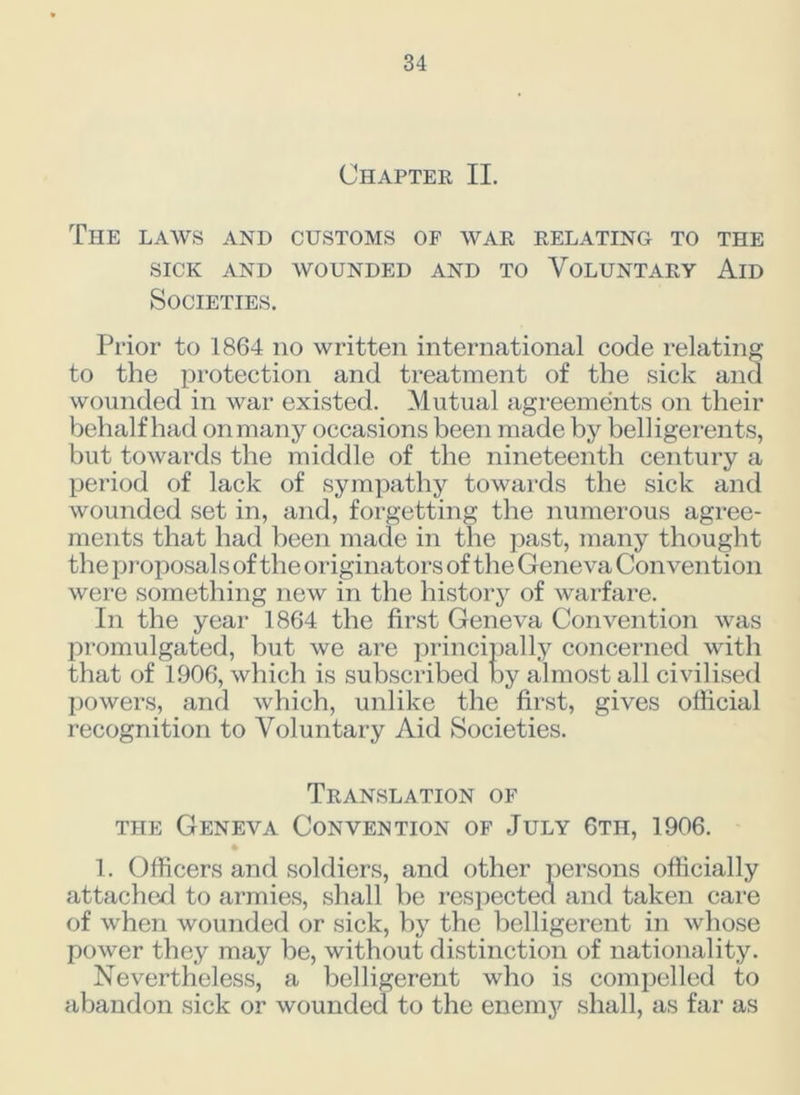 Chapter II. The laws and customs of war relating to the SICK AND WOUNDED AND TO VOLUNTARY AlD Societies. Prior to 1864 no written international code relating to the protection and treatment of the sick and wounded in war existed. Mutual agreements on their behalf had onmany occasions been made by belligerents, but towards the middle of the nineteenth century a period of lack of sympathy towards the sick and wounded set in, and, forgetting the numerous agree- ments that had been made in the past, many thought the proposal s of the originators of the Geneva Convention were something new in the history of warfare. In the year 1864 the first Geneva Convention was promulgated, but we are principally concerned with that of 1906, which is subscribed by almost all civilised powers, and which, unlike the first, gives official recognition to Voluntary Aid Societies. Translation of the Geneva Convention of July 6th, 1906. • 1. Officers and soldiers, and other persons officially attached to armies, shall be respected and taken care of when wounded or sick, by the belligerent in whose power they may be, without distinction of nationality. Nevertheless, a belligerent who is compelled to abandon sick or wounded to the enemy shall, as far as