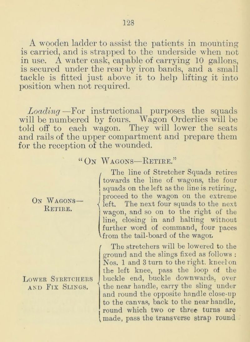 A wooden ladder to assist the patients in mounting is carried, and is strapped to the underside when not in use. A water cask, capable of carrying 10 gallons, is secured under the rear by iron bands, and a small tackle is fitted just above it to help lifting it into position when not required. Loading—For instructional purposes the squads will be numbered by fours. Wagon Orderlies will be told off to each wagon. They will lower the seats and rails of the upper compartment and prepare them for the reception of the wounded. “ On Wagons—Retire.” On Wagons— Retire. / The fine of Stretcher Squads retires j towards the fine of wagons, the four ! squads on the left as the fine is retiring, J proceed to the wagon on the extreme ( left. The next four squads to the next wagon, and so on to the right of the fine, closing in and halting without further word of command, four paces v from the tail-board of the wagon Lower Stretchers and Fix Sungs. The stretchers will be lowered to the ground and the slings fixed as follows : Nos. 1 and 3 turn to the right, kneel on the left knee, pass the loop of the buckle end, buckle downwards, over the near handle, carry the sling under and round the opposite handle close-up to the canvas, back to the near handle, round which two or three turns are ,made, pass the transverse strap round