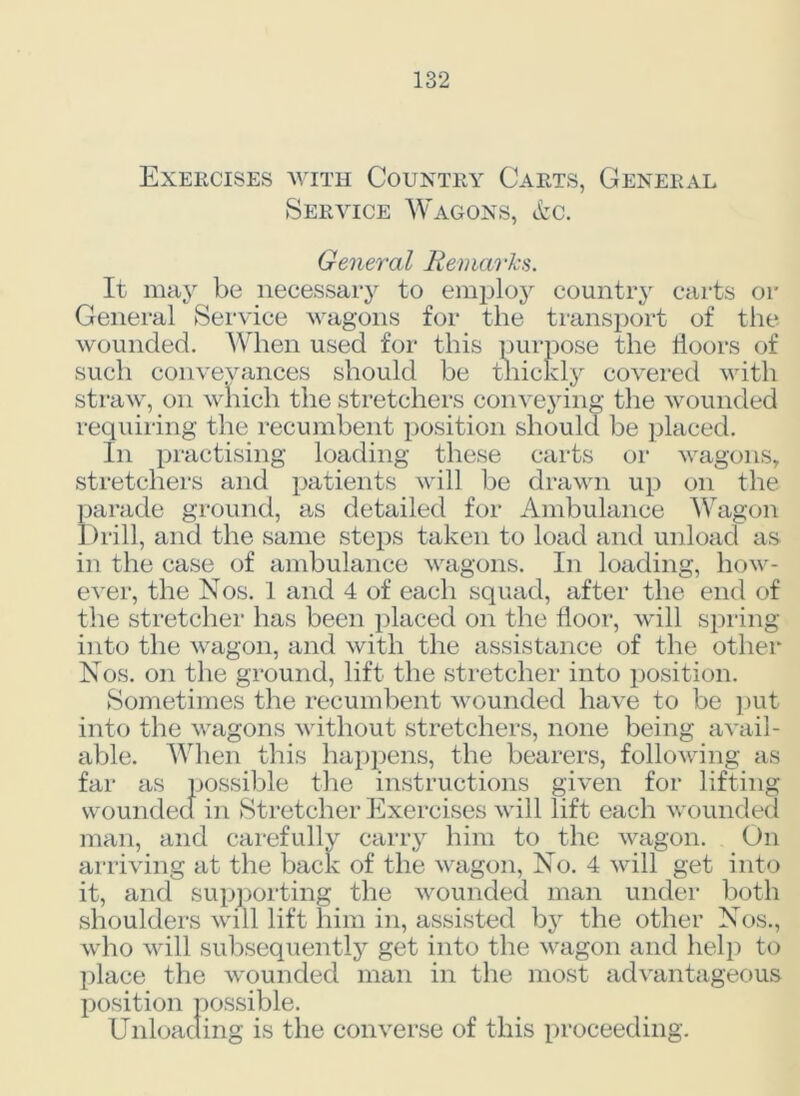 Exercises with Country Carts, General Service Wagons, &c. General Remarks. It may be necessary to employ country carts or General Service wagons for the transport of the wounded. When used for this purpose the doors of such convevances should be thickly covered with straw, on which the stretchers conveying the wounded requiring the recumbent position should be placed. In practising loading these carts or wagons, stretchers and patients will be drawn up on the parade ground, as detailed for Ambulance Wagon Drill, and the same steps taken to load and unload as in the case of ambulance wagons. In loading, how- ever, the Nos. 1 and 4 of each squad, after the end of the stretcher has been placed on the door, will spring into the wagon, and with the assistance of the other Nos. on the ground, lift the stretcher into position. Sometimes the recumbent wounded have to be put into the wagons without stretchers, none being avail- able. When this happens, the bearers, following as far as possible the instructions given for lifting wounded in Stretcher Exercises will lift each wounded man, and carefully carry him to the wagon. On arriving at the back of the wagon, No. 4 will get into it, and supporting the wounded man under both shoulders will lift him in, assisted bjr the other Nos., who will subsequently get into the wagon and help to place the wounded man in the most advantageous position possible. Unloading is the converse of this proceeding.