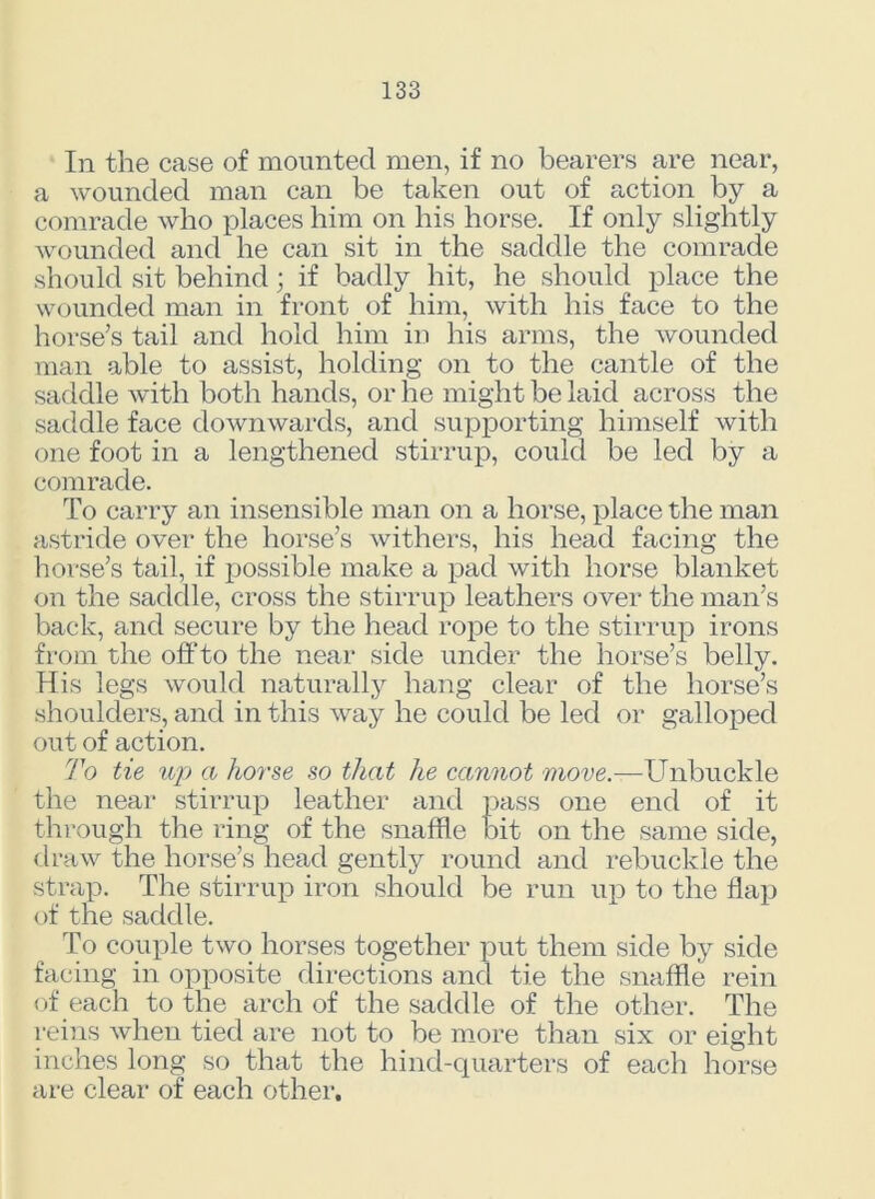 In the case of mounted men, if no bearers are near, a wounded man can be taken out of action by a comrade who places him on his horse. If only slightly wounded and he can sit in the saddle the comrade should sit behind; if badly hit, he should place the wounded man in front of him, with his face to the horse’s tail and hold him in his arms, the wounded man able to assist, holding on to the cantle of the saddle with both hands, or he might be laid across the saddle face downwards, and supporting himself with one foot in a lengthened stirrup, could be led by a comrade. To carry an insensible man on a horse, place the man astride over the horse’s withers, his head facing the horse’s tail, if possible make a pad with horse blanket on the saddle, cross the stirrup leathers over the man’s back, and secure by the head rope to the stirrup irons from the off to the near side under the horse’s belly. His legs would naturally hang clear of the horse’s shoulders, and in this way he could be led or galloped out of action. To tie up a horse so that he cannot move.—Unbuckle the near stirrup leather and pass one end of it through the ring of the snaffle bit on the same side, draw the horse’s head gently round and rebuckle the strap. The stirrup iron should be run up to the flap of the saddle. To couple two horses together put them side by side facing in opposite directions and tie the snaffle rein of each to the arch of the saddle of the other. The reins when tied are not to be more than six or eight inches long so that the hind-quarters of each horse are clear of each other.