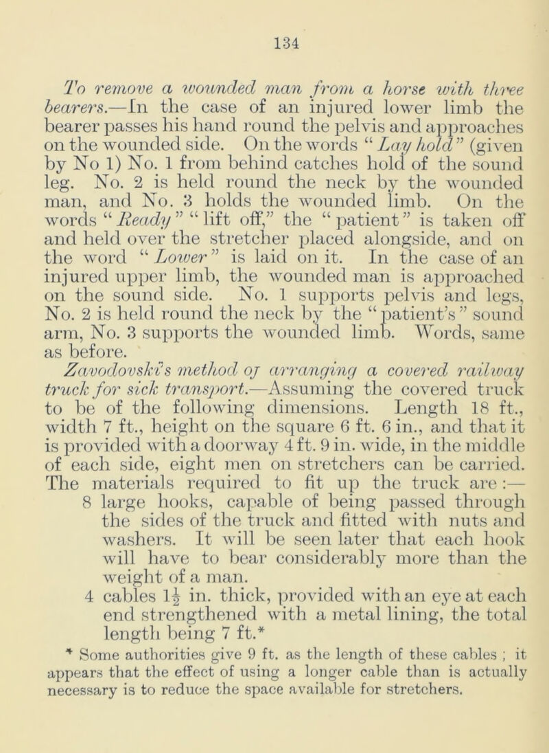 To remove a wounded man from a horse with thi'ee bearers.—In the case of an injured lower limb the bearer passes his hand round the pelvis and approaches on the wounded side. On the words “ Lay hold ” (given by No 1) No. 1 from behind catches hold of the sound leg. No. 2 is held round the neck by the wounded man, and No. 3 holds the wounded limb. On the words “ Ready ” “ lift off,” the “ patient ” is taken off and held over the stretcher placed alongside, and on the word “ Loiver ” is laid on it. In the case of an injured upper limb, the wounded man is approached on the sound side. No. 1 supports pelvis and legs, No. 2 is held round the neck by the “patient’s” sound arm, No. 3 supports the wounded limb. Words, same as before. ZavodovsM's method oj arranging a covered railway truck for sick transport.—Assuming the covered truck to be of the following dimensions. Length 18 ft., width 7 ft., height on the square 6 ft. 6 in., and that it is provided with a doorway 4 ft. 9 in. wide, in the middle of each side, eight men on stretchers can be carried. The materials required to fit up the truck are 8 large hooks, capable of being passed through the sides of the truck and fitted with nuts and washers. It will be seen later that each hook will have to bear considerably more than the weight of a man. 4 cables 1^ in. thick, provided with an eye at each end strengthened with a metal lining, the total length being 7 ft.* * Some authorities give 9 ft. as the length of these cables ; it appears that the effect of using a longer cable than is actually necessary is to reduce the space available for stretchers.