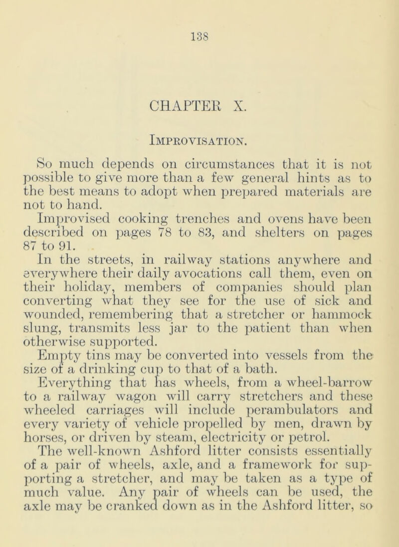 CHAPTER X. Improvisation. So much depends on circumstances that it is not possible to give more than a few general hints as to the best means to adopt when prepared materials are not to hand. Improvised cooking trenches and ovens have been described on pages 78 to 83, and shelters on pages 87 to 91. In the streets, in railway stations anywhere and everywhere their daily avocations call them, even on their holiday, members of companies should plan converting what they see for the use of sick and wounded, remembering that a stretcher or hammock slung, transmits less jar to the patient than when otherwise supported. Empty tins may be converted into vessels from the size of a drinking cup to that of a bath. Everything that has wheels, from a wheel-barrow to a railway wagon will carry stretchers and these wheeled carriages will include perambulators and every variety of vehicle propelled by men, drawn by horses, or driven by steam, electricity or petrol. The well-known Ashford litter consists essentially of a pair of wheels, axle, and a framework for sup- porting a stretcher, and may be taken as a type of much value. Any pair of wheels can be used, the axle may be cranked down as in the Ashford litter, so