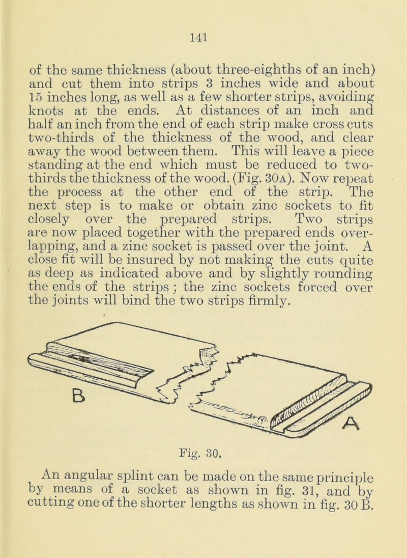 of the same thickness (about three-eighths of an inch) and cut them into strips 3 inches wide and about 15 inches long, as well as a few shorter strips, avoiding knots at the ends. At distances of an inch and half an inch from the end of each strip make cross cuts two-thirds of the thickness of the wood, and clear away the wood between them. This will leave a piece standing at the end which must be reduced to two- thirds the thickness of the wood. (Fig. 30a). Now repeat the process at the other end of the strip. The next step is to make or obtain zinc sockets to fit closely over the prepared strips. Two strips are now placed together with the prepared ends over- lapping, and a zinc socket is passed over the joint. A close fit will be insured by not making the cuts quite as deep as indicated above and by slightly rounding the ends of the strips; the zinc sockets forced over the joints will bind the two strips firmly. Fig. 30. An angular splint can be made on the same principle by means of a socket as shown in fig. 31, and by cutting one of the shorter lengths as shown in fig. 30 B.