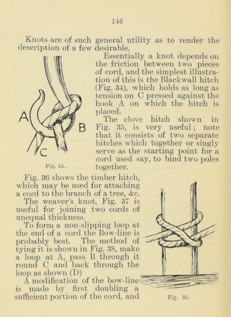 Knots are of such description of a few general utility as to render the desirable. Essentially a knot depends on the friction between two pieces of cord, and the simplest illustra- tion of this is the Blackwall hitch (Fig. 34), which holds as long as tension on C pressed against the hook A on which the hitch is placed. The clove hitch shown in Fig. 35, is very useful; note that it consists of two separate hitches which together or singly serve as the starting point for a cord used say, to bind two poles together. Fig. 36 shows the timber hitch, which may be used for attaching a cord to the branch of a tree, &c. The weaver’s knot, Fig. 37 is useful for joining two cords of unequal thickness. To form a non-slipping loop at the end of a cord the Bow-line is probably best. The method of tying it is shown in Fig. 38, make a loop at A, pass B through it round C and back through the loop as shown (D) A modification of the bow-line^ is made by first doubling a