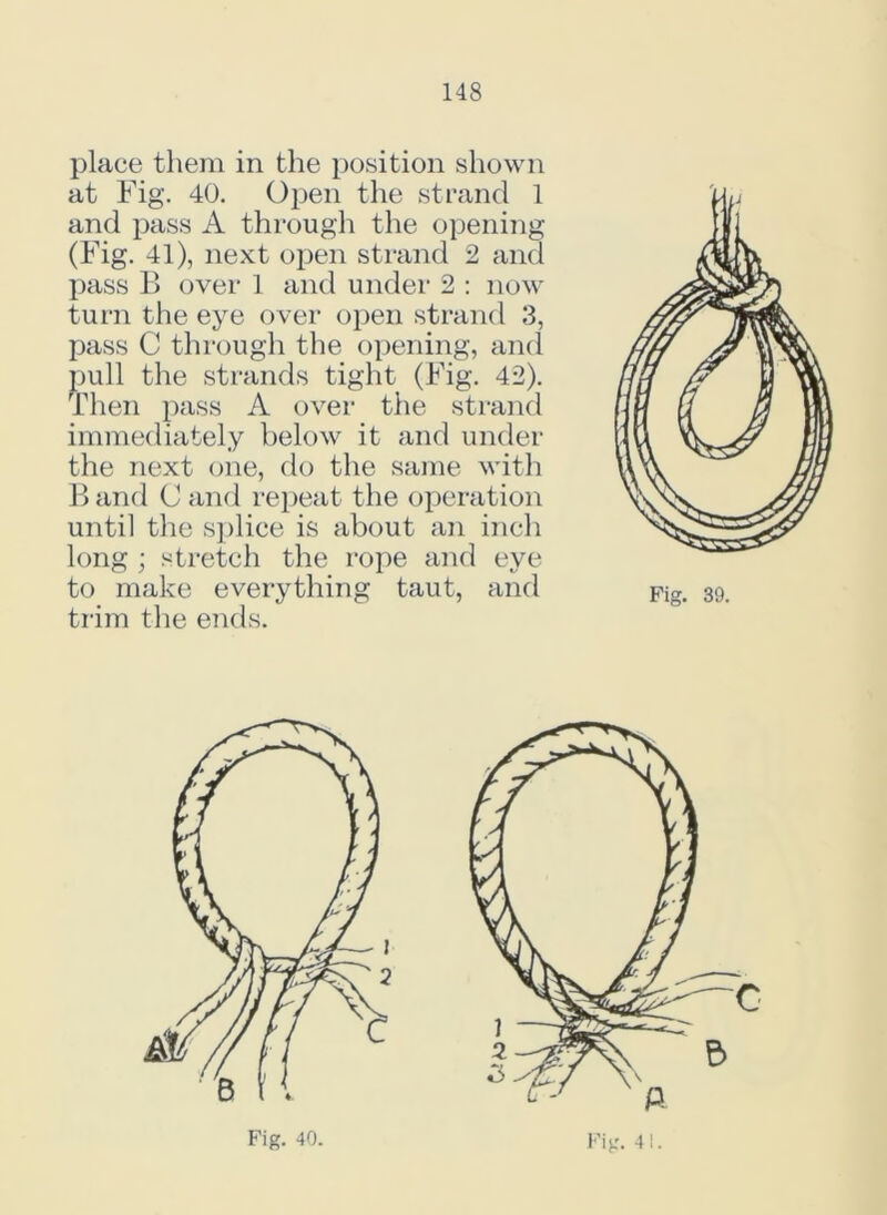 place them in the position shown at Fig. 40. Oj)en the strand 1 and pass A through the opening (Fig. 41), next open strand 2 and pass B over 1 and under 2 : now turn the eye over open strand 3, pass C through the opening, and pull the strands tight (Fig. 42). Then pass A over the strand immediately below it and under the next one, do the same with B and C and repeat the operation until the splice is about an inch long ; stretch the rope and eye to make everything taut, and trim the ends.