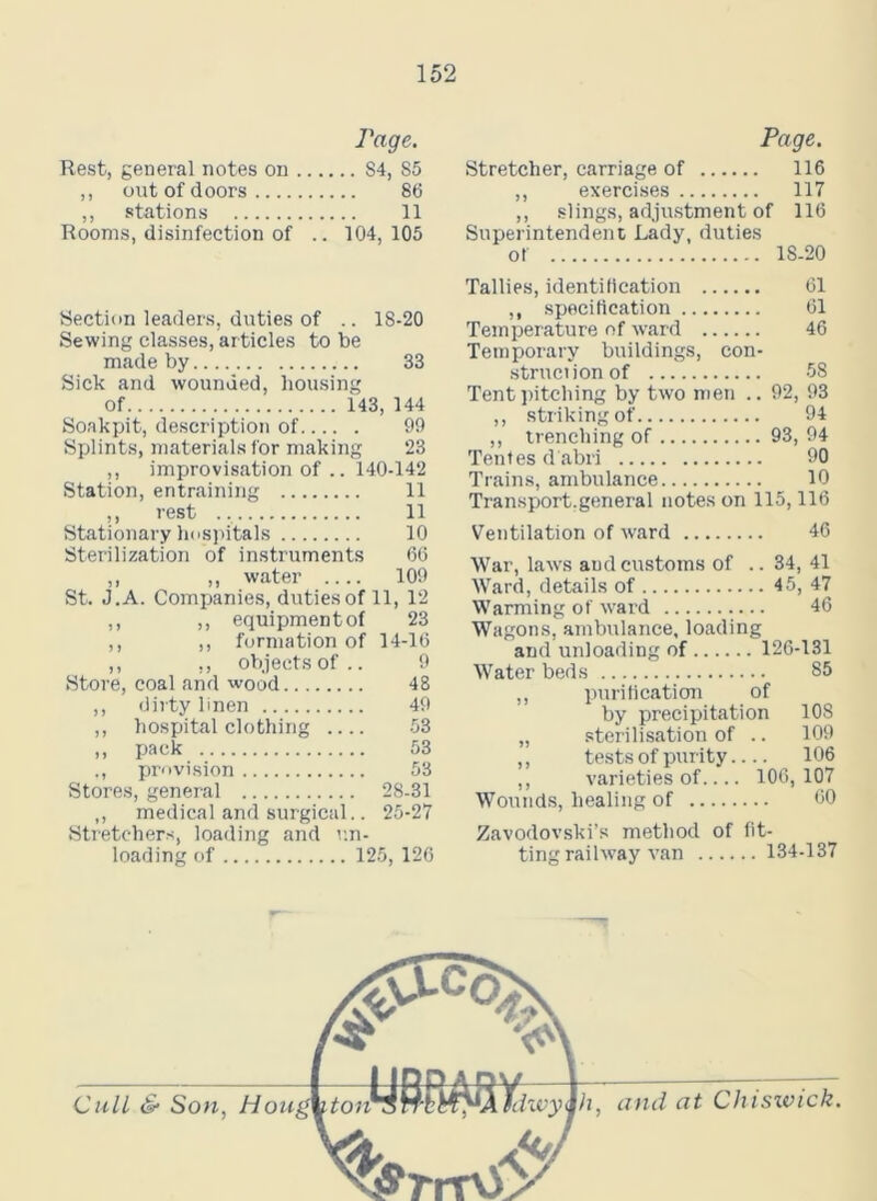 Rest, general notes on ,, out of doors ,, stations Rooms, disinfection of Page. .. S4, S5 86 11 104, 105 Section leaders, duties of .. 18-20 Sewing classes, articles to be made by 33 Sick and wounded, housing of 143, 144 Soakpit, description of 99 Splints, materials for making 23 ,, improvisation of .. 140-142 Station, entraining 11 ,, rest 11 Stationary hospitals 10 Sterilization of instruments 66 ,, ,, water 109 St. J.A. Companies, duties of 11, 12 ,, ,, equipmentof 23 ,, ,, formation of 14-16 I) > j UUJCLIO Ol . . Store, coal and wood 48 ,, dirty linen 49 ,, hospital clothing 53 ,, pack 53 ., provision 53 Stores, general 28-31 ,, medical and surgical.. 25-27 Stretchers, loading and un- loading of 125, 126 Page. Stretcher, carriage of 116 ,, exercises 117 ,, slings, adjustment of 116 Superintendent Lady, duties ol 18-20 Tallies, identification 61 ,, specification 61 Temperature of ward 46 Temporary buildings, con- struction of 58 Tent pitching by two men .. 92, 93 ,, striking of 94 ,, trenching of 93, 94 Tentes d abri 90 Trains, ambulance 10 Transport.general notes on 115,116 Ventilation of ward 46 War, laws and customs of .. 34, 41 Ward, details of 45, 47 Warming of ward 46 Wagons, ambulance, loading and unloading of 126-131 Water beds 85 ,, purification of by precipitation 108 „ sterilisation of .. 109 ,, tests of purity 106 ,, varieties of 106, 107 Wounds, healing of 60 Zavodovski’s method of fit- ting railway van 134-137 h, and at Chiswick.