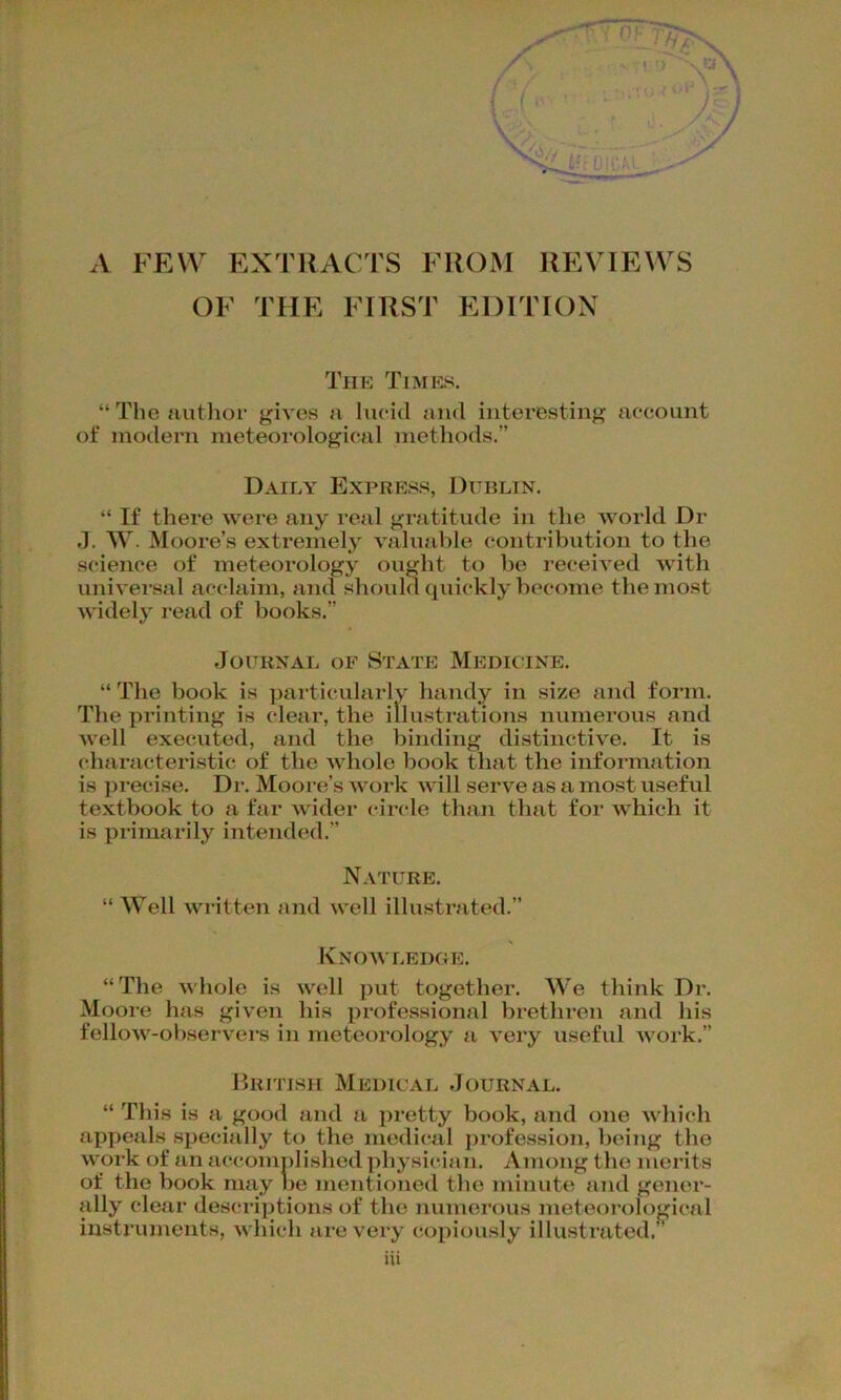 A FEW EXTRACTS FROM REVIEWS OF THE FIRST EDITION The Times. “The author gives a lucid and interesting account of modern meteorological methods.” Daily Express, Dublin. “ If there were any real gratitude in the world Dr J. W. Moore’s extremely valuable contribution to the science of meteorology ought to be received with universal acclaim, and should quickly become the most widely read of books.” Journal of State Medicine. “ The book is particularly handy in size and form. The printing is clear, the illustrations numerous and well executed, and the binding distinctive. It is characteristic of the whole book that the information is precise. Dr. Moore’s work will serve as a most useful textbook to a far wider circle than that for which it is primarily intended.” Nature. “ Well written and well illustrated.” Knowledge, “The whole is well put together. We think Dr. Moore has given his professional brethren and his fellow-observers in meteorology a very useful work.” British Medical Journal. “ This is a good and a pretty book, and one which appeals specially to the medical profession, being the work of an accomplished physician. Among the merits of the book may he mentioned the minute and gener- ally clear descriptions of the numerous meteorological instruments, which are very copiously illustrated.”