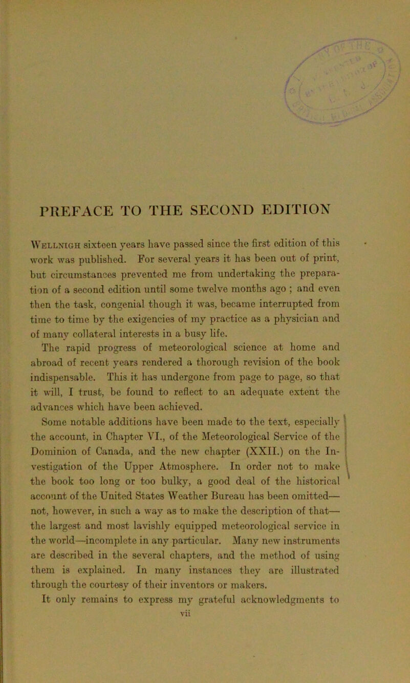 PREFACE TO THE SECOND EDITION Wellxigh sixteen years have passed since the first edition of this work was published. For several year3 it has been out of print, but circumstances prevented me from undertaking the prepara- tion of a second edition until some twelve months ago ; and even then the task, congenial though it was, became interrupted from time to time by the exigencies of my practice as a physician and of many collateral interests in a busy life. The rapid progress of meteorological science at home and abroad of recent years rendered a thorough revision of the book indispensable. This it has undergone from page to page, so that it will, I trust, be found to reflect to an adequate extent the advances which have been achieved. Some notable additions have been made to the text, especially the account, in Chapter VI., of the Meteorological Service of the Dominion of Canada, and the new chapter (XXII.) on the In- vestigation of the Upper Atmosphere. In order not to make the book too long or too bulky, a good deal of the historical account of the United States Weather Bureau has been omitted— not, however, in such a way as to make the description of that— the largest and most lavishly equipped meteorological service in the world—incomplete in any particular. Many new instruments are described in the several chapters, and the method of using them is explained. In many instances they are illustrated through the courtesy of their inventors or makers. It only remains to express my grateful acknowledgments to