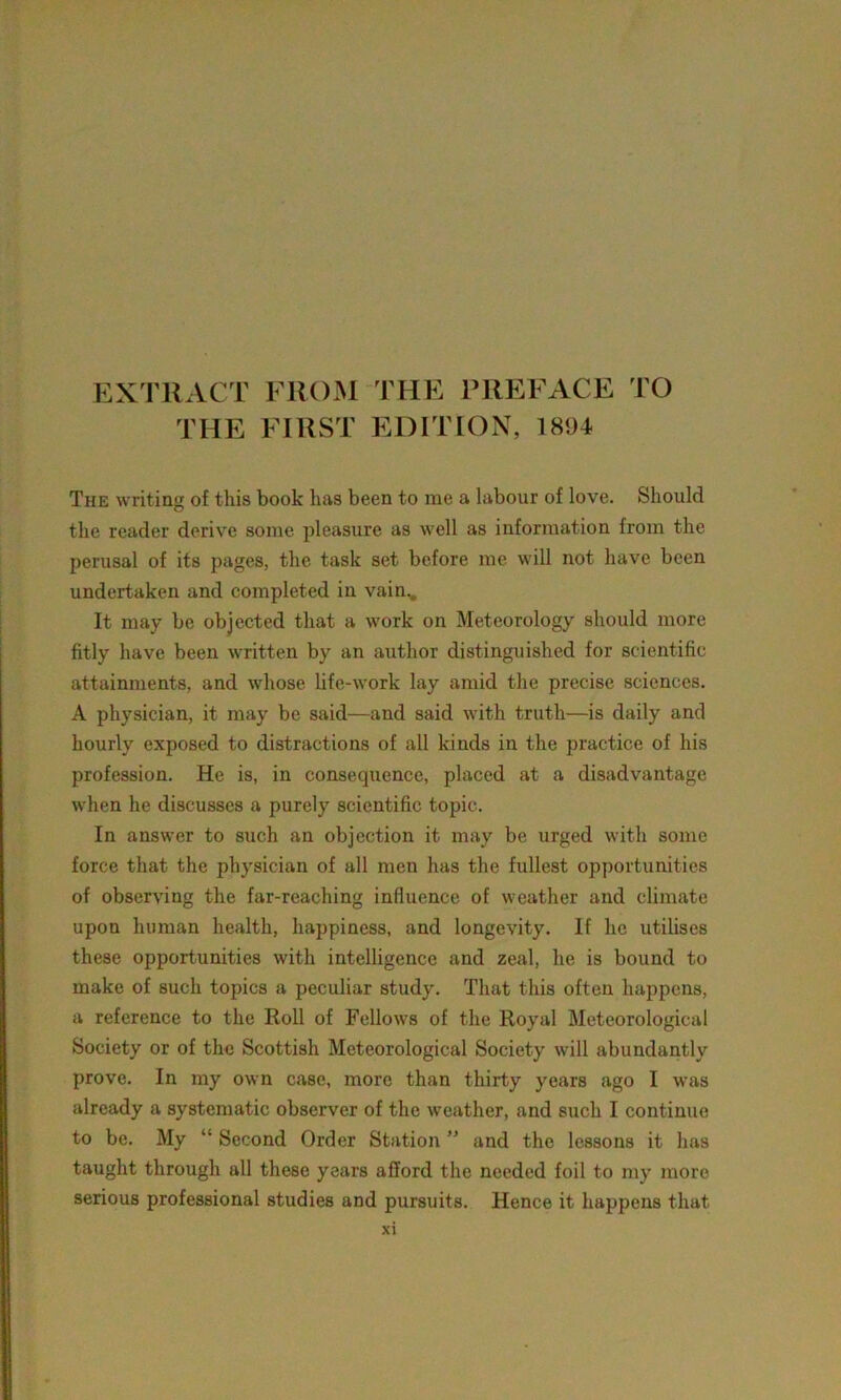 EXTRACT FROM THE PREFACE TO THE FIRST EDITION, 1894 The writing of this book lias been to me a labour of love. Should the reader derive some pleasure as well as information from the perusal of its pages, the task set before me will not have been undertaken and completed in vain... It may be objected that a work on Meteorology should more fitly have been written by an author distinguished for scientific attainments, and whose life-work lay amid the precise sciences. A physician, it may be said—and said with truth—is daily and hourly exposed to distractions of all kinds in the practice of his profession. He is, in consequence, placed at a disadvantage when he discusses a purely scientific topic. In answer to such an objection it may be urged with some force that the physician of all men has the fullest opportunities of observing the far-reaching influence of weather and climate upon human health, happiness, and longevity. If lie utilises these opportunities with intelligence and zeal, he is bound to make of such topics a peculiar study. That this often happens, a reference to the Roll of Fellows of the Royal Meteorological Society or of the Scottish Meteorological Society will abundantly prove. In my own case, more than thirty years ago I was already a systematic observer of the weather, and such I continue to be. My “ Second Order Station ” and the lessons it has taught through all these years afford the needed foil to my more serious professional studies and pursuits. Hence it happens that