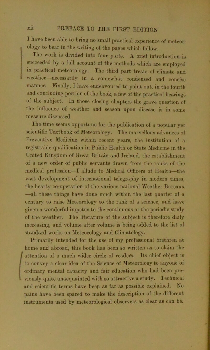 I have been able to bring no small practical experience of meteor- i ology to bear in the writing of the pages which follow. The work is divided into four parts. A brief introduction is succeeded by a full account of the methods which are employed in practical meteorology. The third part treats of climate and » weather—necessarily in a somewhat condensed and concise manner. Finally, I have endeavoured to point out, in the fourth and concluding portion of the book, a few of the practical bearings of the subject. In those closing chapters the grave question of the influence of weather and season upon disease is in some measure discussed. The time seems opportune for the publication of a popular yet scientific Textbook of Meteorology. The marvellous advances of Preventive Medicine within recent years, the institution of a registrable qualification in Public Health or State Medicine in the United Kingdom of Great Britain and Ireland, the establishment of a new order of public servants drawn from the ranks of the medical profession—I allude to Medical Officers of Health—the vast development of international telegraphy in modern times, the hearty co-operation of the various national Weather Bureaux —all these things have done much within the last quarter of a century to raise Meteorology to the rank of a science, and have given a wonderful impetus to the continuous or the periodic study of the weather. The literature of the subject is therefore daily increasing, and volume after volume is being added to the list of standard works on Meteorology and Climatology. Primarily intended for the use of my professional brethren at home and abroad, this book has been so written as to claim the / attention of a much wider circle of readers. Its chief object is I to convey a clear idea of the Science of Meteorology to anyone of S ordinary mental capacity and fair education who had been pre- l viously quite unacquainted with so attractive a study. Technical and scientific terms have beep as far as possible explained. No pains have been spared to make the description of the different instruments used by meteorological observers as clear as can be.