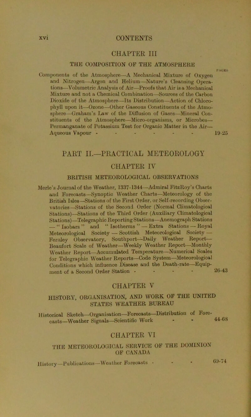 CHAPTER III THE COMPOSITION OF THE ATMOSPHERE I* AG Erf Components of the Atmosphere—A Mechanical Mixture of Oxygen and Nitrogen—Argon and Helium—Nature’s Cleansing Opera- tions—Volumetric Analysis of Air—Proofs that Air is a Mechanical Mixture and not a Chemical Combination—Sources of the Carbon Dioxide of the Atmosphere—Its Distribution—Action of Chloro- phyll upon it—Ozone—Other Gaseous Constituents of the Atmo- sphere—Graham’s Daw of the Diffusion of Gases—Mineral Con- stituents of the Atmosphere—Micro-organisms, or Microbes— Permanganate of Potassium Test for Organic Matter in the Air— Aqueous Vapour - - - - - - 19-25 PART IL—PRACTICAL METEOROLOGY CHAPTER IV BRITISH METEOROLOGICAL OBSERVATIONS Morlo’s Journal of the Weather, 1337-1344—Admiral FitzRoy’s Charts and Forecasts—Synoptic Weather Charts—Meteorology of the British Isles—Stations of tho First Order, or Self-recording Obser- vatories—Stations of the Second Order (Normal Climatological Stations)—Stations of the Third Order (Auxiliary Climatological Stations)—Telegraphic Reporting Stations—Anemograph Stations — “Isobars” and “Isotherms”—Extra Stations — Royal Meteorological Society — Scottish Meteorological Society — Feridey Observatory, Southport—Daily Weather Report— Beaufort Scale of Weather—Weekly Weather Report—Monthly Weather Report—Accumulated Temperature—Numerical Scales for Telegraphic Weather Reports—Code System—Meteorological Conditions which influence Disease and the Death-rate—Equip- ment of a Second Order Station * 2 CHAPTER V HISTORY, ORGANISATION, AND WORK OF THE UNITED STATES WEATHER BUREAU Historical Sketch—Organisation—Forecasts—Distribution of Fore- casts—Weather Signals—Scientific Work - - 4 CHAPTER VI the METEOROLOGICAL SERVICE OF THE DOMINION OF CANADA History— Publications—Weather Forecasts - ^