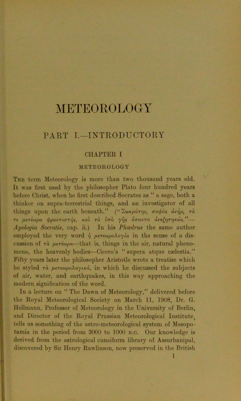 METEOROLOGY PART I.—INTRODUCTORY CHAPTER I METEOROLOGY The term Meteorology is more than two thousand years old. It was first used by the philosopher Plato four hundred years before Christ, when he first described Socrates as “ a sage, both a thinker on supra-terrestrial things, and an investigator of all things upon the earth beneath/' (“Soncpdr?;?, crocus dvgp, -rd tc pertoipa <f>povTLCTTijs, kul tu viro yrjs uTravra dve(j)Ti)KUis,”— Apologia Socratis, cap. ii.) In his Phcedrus the same author employed the very word ■>) /zerewpoAoyta. in the sense of a dis- cussion of rd ptTfiopa—that is, things in the air, natural pheno- mena, the heavenly bodies—Cicero’s “ supera atque cselestia.” Fifty years later the philosopher Aristotle wrote a treatise which he styled rd /xe-mopoAoyiKa, in which he discussed the subjects of air, water, and earthquakes, in this way approaching the modern signification of the word. In a lecture on “ The Dawn of Meteorology,” delivered before the Royal Meteorological Society on March 11, 1908, Dr. G. Hellmann, Professor of Meteorology in the University of Berlin, and Director of the Royal Prussian Meteorological Institute tells us something of the astro-meteorological system of Mesopo- tamia in the period from 3000 to 1000 b.c. Our knowledge is derived from the astrological cuneiform library of Assurbanipal, discovered by Sir Henry Rawlinson, now preserved in the British