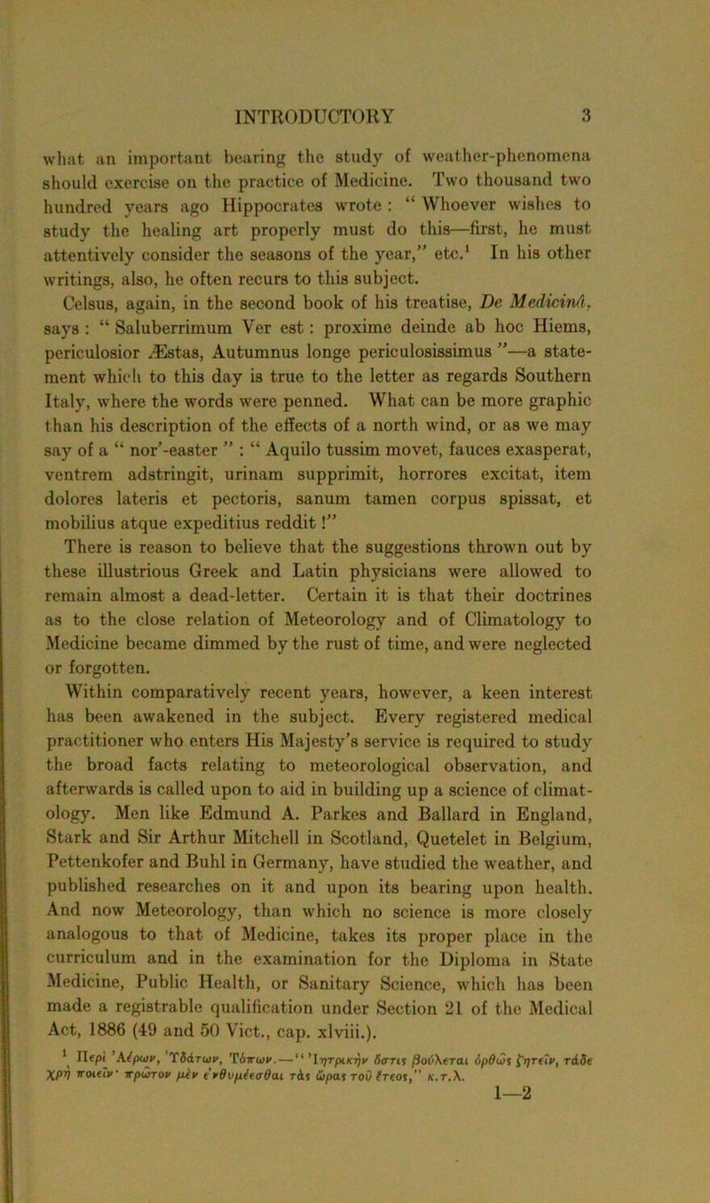 what an important hearing the study of weather-phenomena should exercise on the practice of Medicine. Two thousand two hundred years ago Hippocrates wrote : “ Whoever wishes to study the healing art properly must do this—first, he must attentively consider the seasons of the year,” etc.1 In his other writings, also, he often recurs to this subject. Celsus, again, in the second book of his treatise, De Medicind, says : “ Saluberrimum Ver est: proxime deinde ab hoc Hiems, periculosior HSstas, Autumnus longe periculosissimus ”—a state- ment which to this day is true to the letter as regards Southern Italy, where the words were penned. What can be more graphic than his description of the effects of a north wind, or as we may say of a “ nor’-easter ” : “ Aquilo tussim movet, fauces exasperat, ventrem adstringit, urinam supprimit, horrores excitat, item dolores lateris et pectoris, sanum tamen corpus spissat, et mobilius atque expeditius reddit!” There is reason to believe that the suggestions thrown out by these illustrious Greek and Latin physicians were allowed to remain almost a dead-letter. Certain it is that their doctrines as to the close relation of Meteorology and of Climatology to Medicine became dimmed by the rust of time, and were neglected or forgotten. Within comparatively recent years, however, a keen interest has been awakened in the subject. Every registered medical practitioner who enters His Majesty’s service is required to study the broad facts relating to meteorological observation, and afterwards is called upon to aid in building up a science of climat- ology. Men like Edmund A. Parkes and Ballard in England, Stark and Sir Arthur Mitchell in Scotland, Quetelet in Belgium, Pettenkofer and Buhl in Germany, have studied the weather, and published researches on it and upon its bearing upon health. And now Meteorology, than which no science is more closely analogous to that of Medicine, takes its proper place in the curriculum and in the examination for the Diploma in State Medicine, Public Health, or Sanitary Science, which has been made a registrable qualification under Section 21 of the Medical Act, 1886 (49 and 50 Viet., cap. xlviii.). ^ Hepi 'Kiptiiv, TS&tw, Tiwivv. — “ '\y)TpiKT)v Sorts fiovXerai opOws ^r/retV, rade XPV iroteiv irpwrov pkv t rOvphoOan t&s wpas rod Sreos,” k.t.X. 1—2