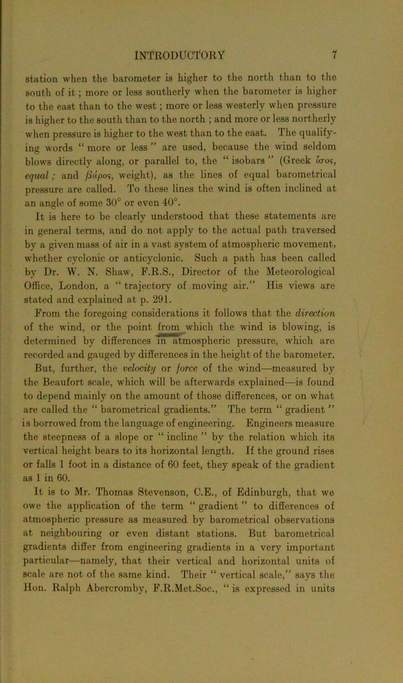 station when the barometer is higher to the north than to the south of it; more or less southerly when the barometer is higher to the east than to the west; more or less westerly when pressure is higher to the south than to the north ; and more or less northerly when pressure is higher to the west than to the east. The qualify- ing words “ more or less ” are used, because the wind seldom blows directly along, or parallel to, the “ isobars ” (Greek 10-0$, equal; and fldpos, weight), as the lines of equal barometrical pressure are called. To these lines the wind is often inclined at an angle of some 30° or even 40°. It is here to be clearly understood that these statements are in general terms, and do not apply to the actual path traversed by a given mass of air in a vast system of atmospheric movement, whether cyclonic or anticyclonic. Such a path has been called by Dr. W. N. Shaw, F.R.S., Director of the Meteorological Office, London, a “ trajectory of moving air.” His views are stated and explained at p. 291. From the foregoing considerations it follows that the direction of the wind, or the point from which the wind is blowing, is determined by differences in atmospheric pressure, which are recorded and gauged by differences in the height of the barometer. But, further, the velocity or force of the wind—measured by the Beaufort scale, which will be afterwards explained—is found to depend mainly on the amount of those differences, or on what are called the “ barometrical gradients.” The term “ gradient ” is borrowed from the language of engineering. Engineers measure the steepness of a slope or “ incline ” by the relation which its vertical height bears to its horizontal length. If the ground rises or falls 1 foot in a distance of 60 feet, they speak of the gradient as 1 in 60. It is to Mr. Thomas Stevenson, C.E., of Edinburgh, that we owe the application of the term “ gradient ” to differences of atmospheric pressure as measured by barometrical observations at neighbouring or even distant stations. But barometrical gradients differ from engineering gradients in a very important particular—namely, that their vertical and horizontal units of scale are not of the same kind. Their “ vertical scale,” says the Hon. Ralph Abercromby, F.R.Met.Soc., “ is expressed in units