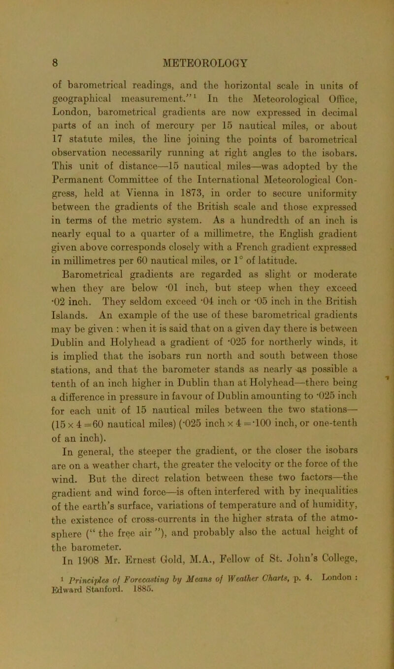 of barometrical readings, and the horizontal scale in units of geographical measurement.”1 In the Meteorological Office, London, barometrical gradients are now expressed in decimal parts of an inch of mercury per 15 nautical miles, or about 17 statute miles, the line joining the points of barometrical observation necessarily running at right angles to the isobars. This unit of distance—15 nautical miles—was adopted by the Permanent Committee of the International Meteorological Con- gress, held at Vienna in 1873, in order to secure uniformity between the gradients of the British scale and those expressed in terms of the metric system. As a hundredth of an inch is nearly equal to a quarter of a millimetre, the English gradient given above corresponds closely with a French gradient expressed in millimetres per 60 nautical miles, or 1° of latitude. Barometrical gradients are regarded as slight or moderate when they are below -01 inch, but steep when they exceed •02 inch. They seldom exceed '04 inch or ’05 inch in the British Islands. An example of the use of these barometrical gradients may be given : when it is said that on a given day there is between Dublin and Holyhead a gradient of ’025 for northerly winds, it is implied that the isobars run north and south between those stations, and that the barometer stands as nearly -as possible a tenth of an inch higher in Dublin than at Holyhead—there being a difference in pressure in favour of Dublin amounting to '025 inch for each unit of 15 nautical miles between the two stations— (15 x 4 =60 nautical miles) (-025 inch x 4 =‘100 inch, or one-tenth of an inch). In general, the steeper the gradient, or the closer the isobars are on a weather chart, the greater the velocity or the force of the wind. But the direct relation between these two factors—the gradient and wind force—is often interfered with by inequalities of the earth’s surface, variations of temperature and of humidity, the existence of cross-currents in the higher strata of the atmo- sphere (“ the free air ”), and probably also the actual height of the barometer. In 1908 Mr. Ernest Gold, M.A., Fellow of St. John’s College, 1 Principles of Forecasting by Means of Weather Charts, p. 4. London : Edward Stanford. 1885.