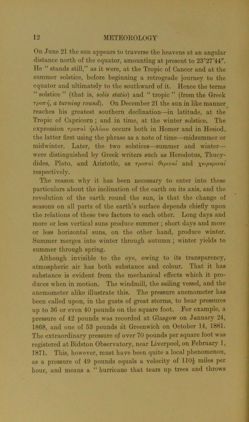 On June 21 the sun appears to traverse the heavens at an angular distance north of the equator, amounting at present to 23°27'44. He “ stands still,” as it were, at the Tropic of Cancer and at the summer solstice, before beginning a retrograde journey to the equator and ultimately to the southward of it. Hence the terms “ solstice ” (that is, solis statio) and “ tropic ” (from the Greek TP°-ij, a turning round). On December 21 the sun in like manner reaches his greatest southern declination—in latitude, at the Tropic of Capricorn ; and in time, at the winter solstice. The expression rpoired rjcAJoio occurs both in Homer and in Hesiod, the latter first using the phrase as a note of time—midsummer or midwinter. Later, the two solstices—summer and winter— were distinguished by Greek writers such as Herodotus, Thucy- dides, Plato, and Aristotle, as rpoiral deptvai and \tip.tpwai respectively. The reason why it has been necessary to enter into these particulars about the inclination of the earth on its axis, and the revolution of the earth round the sun, is that the change of seasons on all parts of the earth’s surface depends chiefly upon the relations of these two factors to each other. Long days and more or less vertical suns produce summer ; short days and more or less horizontal suns, on the other hand, produce winter. Summer merges into winter through autumn ; winter yields to summer through spring. Although invisible to the eye, owing to its transparency, atmospheric air has both substance and colour. That it has substance is evident from the mechanical effects which it pro- duces when in motion. The windmill, the sailing vessel, and the anemometer alike illustrate this. The pressure anemometer has been called upon, in the gusts of great storms, to bear pressures up to 36 or even 40 pounds on the square foot. For example, a pressure of 42 pounds was recorded at Glasgow on January 24, 1868, and one of 53 pounds at Greenwich on October 14, 1881. The extraordinary pressure of over 70 pounds per square foot was registered at Bidston Observatory, near Liverpool, on February 1, 1871. This, however, must have been quite a local phenomenon, as a pressure of 49 pounds equals a velocity of llOi miles per hour, and means a “ hurricane that tears up trees and throws