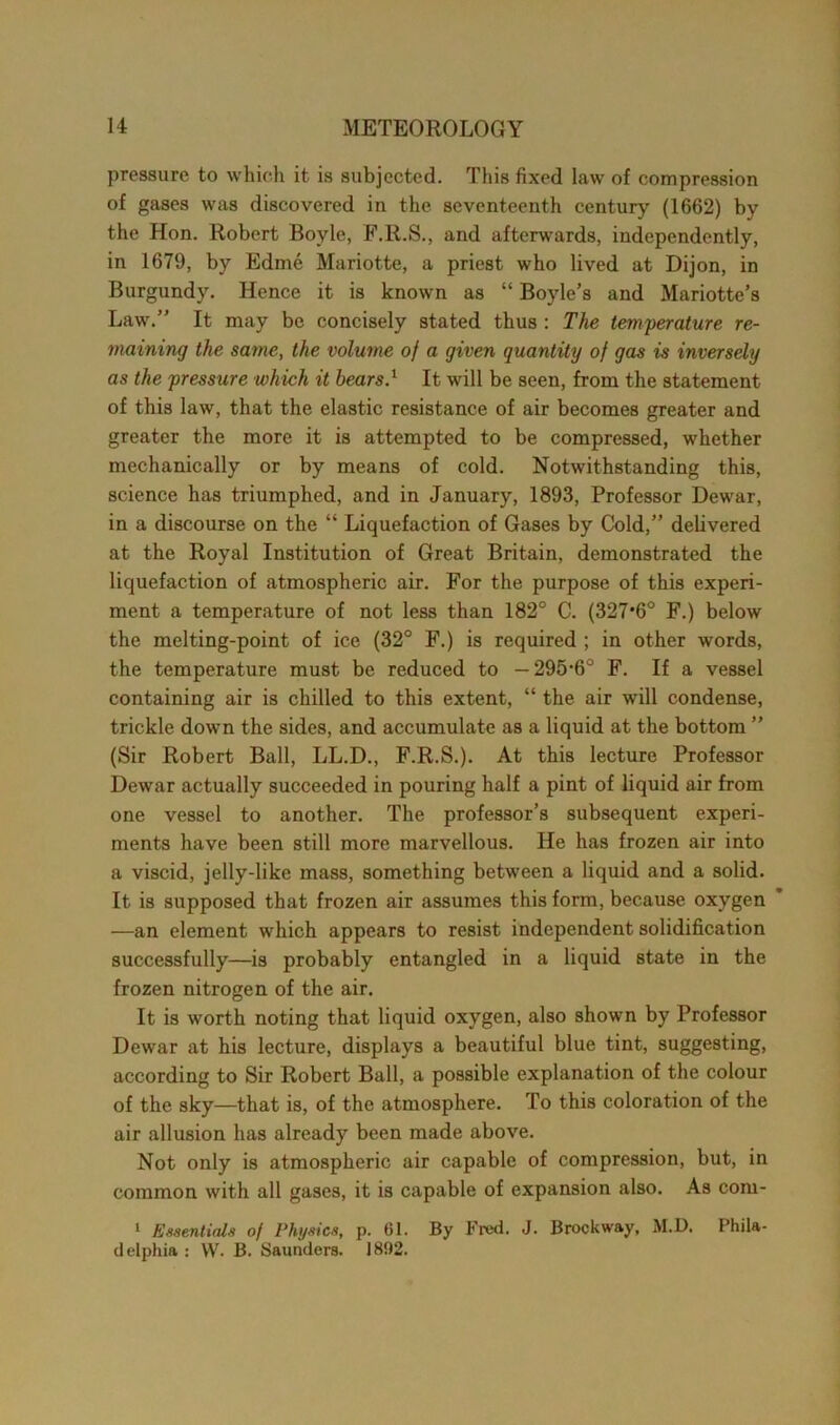 pressure to which it is subjected. This fixed law of compression of gases was discovered in the seventeenth century (1662) by the Hon. Robert Boyle, F.R.S., and afterwards, independently, in 1679, by Edme Mariotte, a priest who lived at Dijon, in Burgundy. Hence it is known as “ Boyle’s and Mariotte’s Law.” It may be concisely stated thus : The temperature re- maining the same, the volume of a given quantity of gas is inversely as the pressure which it bears.1 It will be seen, from the statement of this law, that the elastic resistance of air becomes greater and greater the more it is attempted to be compressed, whether mechanically or by means of cold. Notwithstanding this, science has triumphed, and in January, 1893, Professor Dewar, in a discourse on the “ Liquefaction of Gases by Cold,” delivered at the Royal Institution of Great Britain, demonstrated the liquefaction of atmospheric air. For the purpose of this experi- ment a temperature of not less than 182° C. (327*6° F.) below the melting-point of ice (32° F.) is required ; in other words, the temperature must be reduced to —295-6° F. If a vessel containing air is chilled to this extent, “ the air will condense, trickle down the sides, and accumulate as a liquid at the bottom ” (Sir Robert Ball, LL.D., F.R.S.). At this lecture Professor Dewar actually succeeded in pouring half a pint of liquid air from one vessel to another. The professor’s subsequent experi- ments have been still more marvellous. He has frozen air into a viscid, jelly-like mass, something between a liquid and a solid. It is supposed that frozen air assumes this form, because oxygen —an element which appears to resist independent solidification successfully—is probably entangled in a liquid state in the frozen nitrogen of the air. It is worth noting that liquid oxygen, also shown by Professor Dewar at his lecture, displays a beautiful blue tint, suggesting, according to Sir Robert Ball, a possible explanation of the colour of the sky—that is, of the atmosphere. To this coloration of the air allusion has already been made above. Not only is atmospheric air capable of compression, but, in common with all gases, it is capable of expansion also. As com- 1 Essentials of Physics, p. 61. By Fred. J. Brockway, M.D. Phila- delphia : W. B. Saunders. 1892.