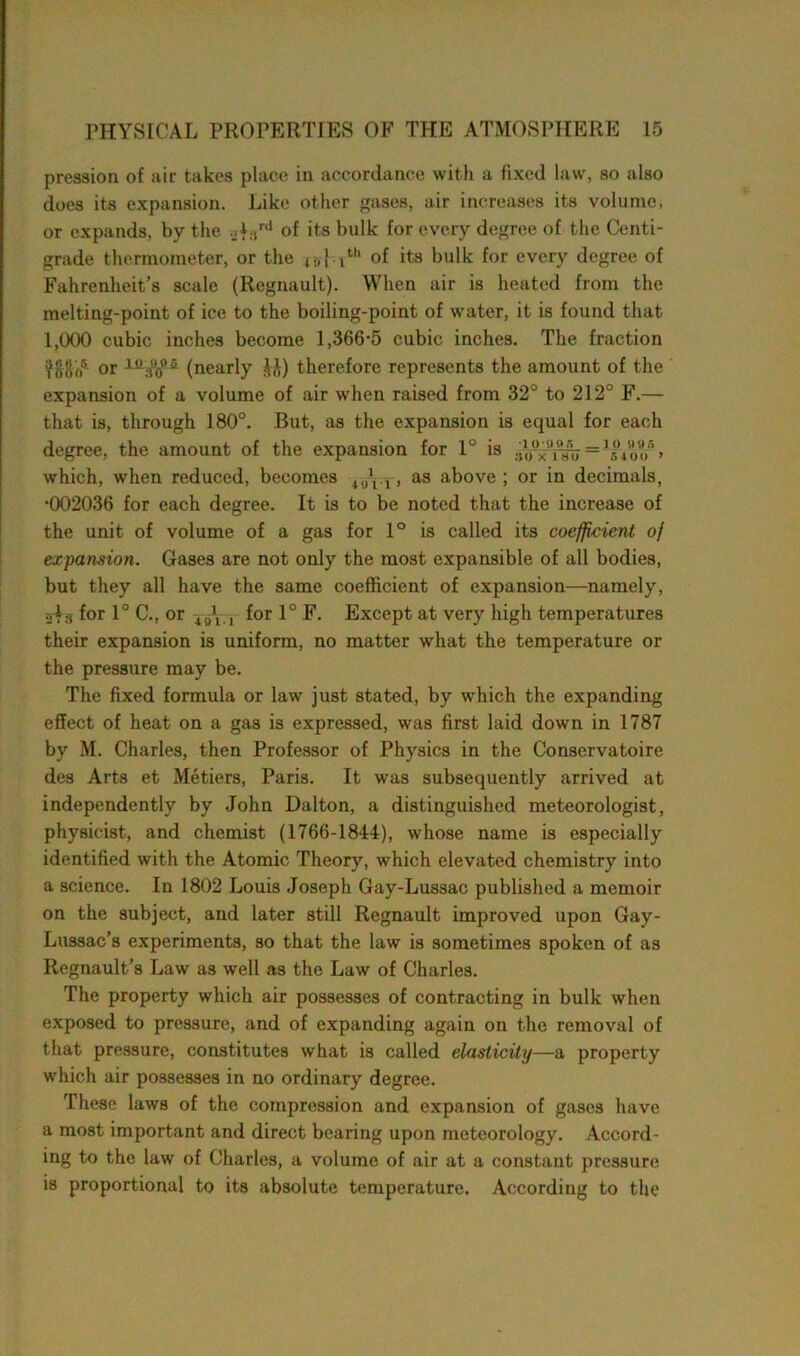 pression of air takes place in accordance with a fixed law, so also does its expansion. Like other gases, air increases its volume, or expands, by the ..f.,rd of its bulk for every degree of the Centi- grade thermometer, or the (.,} ltl‘ of its bulk for every degree of Fahrenheit’s scale (Regnault). When air is heated from the melting-point of ice to the boiling-point of water, it is found that 1,000 cubic inches become 1,366-5 cubic inches. The fraction dEoo5 or (nearly J,\) therefore represents the amount of the expansion of a volume of air when raised from 32° to 212° F.— that is, through 180°. But, as the expansion is equal for each degree, the amount of the expansion for 1° is = ^Voo > which, when reduced, becomes , as above ; or in decimals, •002036 for each degree. It is to be noted that the increase of the unit of volume of a gas for 1° is called its coefficient of expansion. Gases are not only the most expansible of all bodies, but they all have the same coefficient of expansion—namely, of3 for 1° C., or 4U\ , for 1° F. Except at very high temperatures their expansion is uniform, no matter what the temperature or the pressure may be. The fixed formula or law just stated, by which the expanding effect of heat on a gas is expressed, was first laid down in 1787 by M. Charles, then Professor of Physics in the Conservatoire des Arts et Metiers, Paris. It was subsequently arrived at independently by John Dalton, a distinguished meteorologist, physicist, and chemist (1766-1844), whose name is especially identified with the Atomic Theory, which elevated chemistry into a science. In 1802 Louis Joseph Gay-Lussac published a memoir on the subject, and later still Regnault improved upon Gay- Lussac’s experiments, so that the law is sometimes spoken of as Regnault’s Law as well as the Law of Charles. The property which air possesses of contracting in bulk when exposed to pressure, and of expanding again on the removal of that pressure, constitutes what is called elasticity—a property which air possesses in no ordinary degree. These laws of the compression and expansion of gases have a most important and direct bearing upon meteorology. Accord- ing to the law of Charles, a volume of air at a constant pressure is proportional to its absolute temperature. According to the