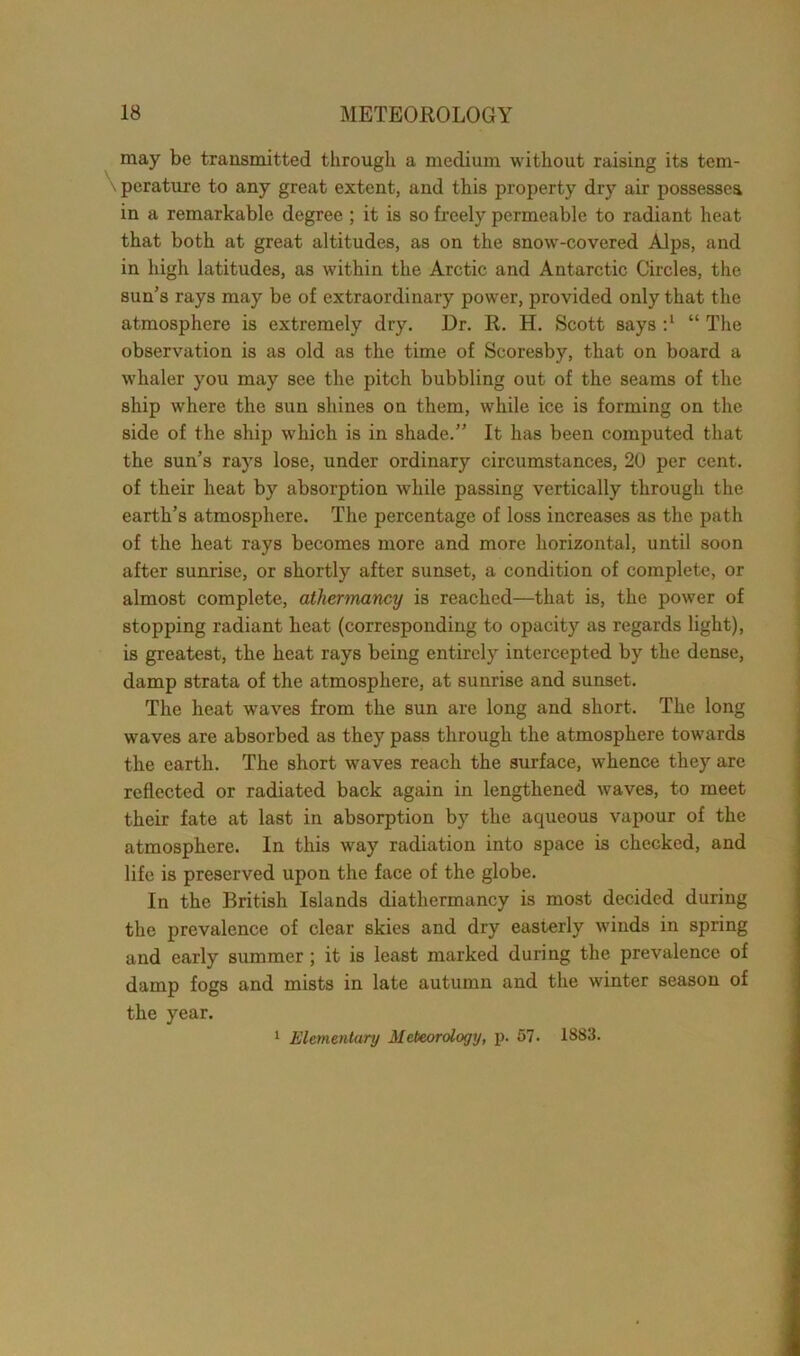 may be transmitted through a medium without raising its tem- perature to any great extent, and this property dry air possesses in a remarkable degree ; it is so freely permeable to radiant heat that both at great altitudes, as on the snow-covered Alps, and in high latitudes, as within the Arctic and Antarctic Circles, the sun’s rays may be of extraordinary power, provided only that the atmosphere is extremely dry. Dr. R. H. Scott says “ The observation is as old as the time of Scoresby, that on board a whaler you may see the pitch bubbling out of the seams of the ship where the sun shines on them, while ice is forming on the side of the ship which is in shade.” It has been computed that the sun’s rays lose, under ordinary circumstances, 20 per cent, of their heat by absorption while passing vertically through the earth’s atmosphere. The percentage of loss increases as the path of the heat rays becomes more and more horizontal, until soon after sunrise, or shortly after sunset, a condition of complete, or almost complete, athermancy is reached—that is, the power of stopping radiant heat (corresponding to opacity as regards light), is greatest, the heat rays being entirely intercepted by the dense, damp strata of the atmosphere, at sunrise and sunset. The heat wTaves from the sun are long and short. The long waves are absorbed as they pass through the atmosphere towards the earth. The short waves reach the surface, whence they are reflected or radiated back again in lengthened waves, to meet their fate at last in absorption by the aqueous vapour of the atmosphere. In this way radiation into space is checked, and life is preserved upon the face of the globe. In the British Islands diathermancy is most decided during the prevalence of clear skies and dry easterly winds in spring and early summer; it is least marked during the prevalence of damp fogs and mists in late autumn and the winter season of the year. 1 Elementary Meteorology, p. 57. 1883.