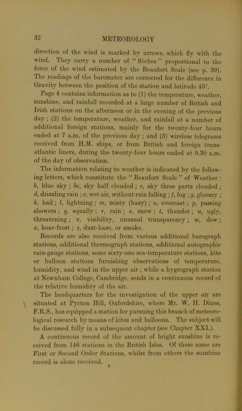 direction of the wind is marked by arrows, which fly with the wind. They carry a number of “ floches ” proportional to the force of the wind estimated by the Beaufort Scale (see p. 39). The readings of the barometer are corrected for the difference in Gravity between the position of the station and latitude 45°. Page 4 contains information as to (1) the temperature, weather, sunshine, and rainfall recorded at a large number of British and Irish stations on the afternoon or in the evening of the previous day ; (2) the temperature, weather, and rainfall at a number of additional foreign stations, mainly for the twenty-four hours ended at 7 a.m. of the previous day ; and (3) wireless telegrams received from H.M. ships, or from British and foreign trans- atlantic liners, during the twenty-four hours ended at 9.30 a.m. of the day of observation. The information relating to weather is indicated by the follow- ing letters, which constitute the “ Beaufort Scale ” of Weather : b, blue sky ; be, sky half clouded ; c, sky three parts clouded ; d, drizzling rain ; e, wet air, without rain falling ; /, fog ; g, gloomy ; h, hail; l, lightning; m, misty (hazy) ; o, overcast; p, passing showers; q, squally; r, rain; s, snow ; t, thunder; u, ugly, threatening; v, visibility, unusual transparency; w, dew ; x, hoar-frost; z, dust-haze, or smoke. Records are also received from various additional barograph stations, additional thermograph stations, additional autographic rain-gauge stations, some sixty-one sea-temperature stations, kite or balloon stations furnishing observations of temperature, humidity, and wind in the upper air ; while a hygrograph station at Newnham College, Cambridge, sends in a continuous record of the relative humidity of the air. The headquarters for the investigation of the upper air are \ situated at Pyrton Hill, Oxfordshire, where Mr. W. H. Dines, F.R.S., has equipped a station for pursuing this branch of meteoro- logical research by means of kites and balloons. The subject will be discussed fully in a subsequent chapter (see Chapter XXI.). A continuous record of the amount of bright sunshine is re- ceived from 146 stations in the British Isles. Of these some are First or Second Order Stations, whilst from others the sunshine record is alone received.