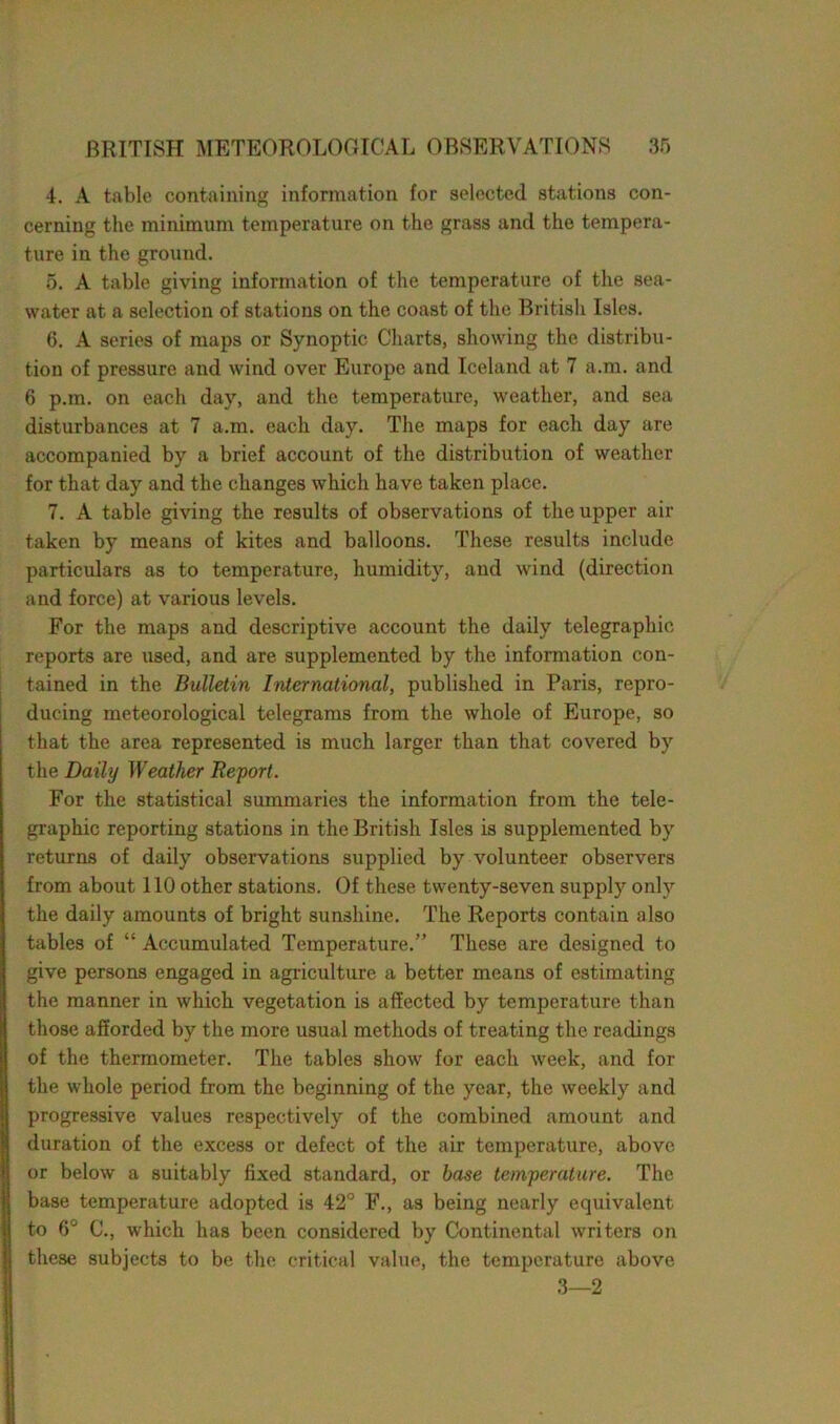 4. A table containing information for selected stations con- cerning the minimum temperature on the grass and the tempera- ture in the ground. 5. A table giving information of the temperature of the sea- water at a selection of stations on the coast of the British Isles. 6. A series of maps or Synoptic Charts, showing the distribu- tion of pressure and wind over Europe and Iceland at 7 a.m. and 6 p.m. on each day, and the temperature, weather, and sea disturbances at 7 a.m. each day. The maps for each day are accompanied by a brief account of the distribution of weather for that day and the changes which have taken place. 7. A table giving the results of observations of the upper air taken by means of kites and balloons. These results include particulars as to temperature, humidity, and wind (direction and force) at various levels. For the maps and descriptive account the daily telegraphic reports are used, and are supplemented by the information con- tained in the Bulletin International, published in Paris, repro- ducing meteorological telegrams from the whole of Europe, so that the area represented is much larger than that covered by the Daily Weather Report. For the statistical summaries the information from the tele- graphic reporting stations in the British Isles is supplemented by returns of daily observations supplied by volunteer observers from about 110 other stations. Of these twenty-seven supply only the daily amounts of bright sunshine. The Reports contain also tables of “ Accumulated Temperature.” These are designed to give persons engaged in agriculture a better means of estimating the manner in which vegetation is affected by temperature than those afforded by the more usual methods of treating the readings of the thermometer. The tables show for each week, and for the whole period from the beginning of the year, the weekly and progressive values respectively of the combined amount and duration of the excess or defect of the air temperature, above or below a suitably fixed standard, or base temperature. The base temperature adopted is 42° F., as being nearly equivalent to 6° C., which has been considered by Continental writers on these subjects to be the critical value, the temperature above 3—2