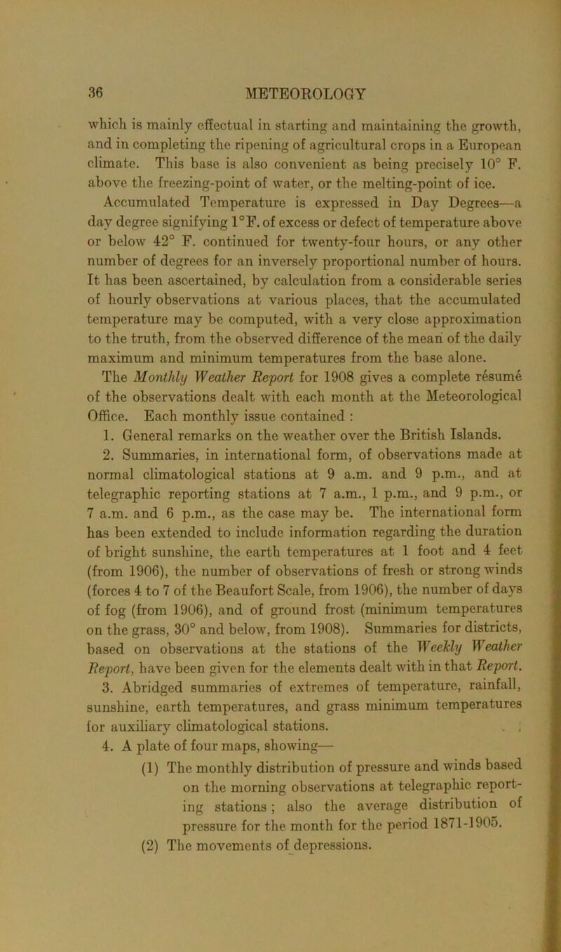 which is mainly effectual in starting and maintaining the growth, and in completing the ripening of agricultural crops in a European climate. This base is also convenient as being precisely 10° F. above the freezing-point of water, or the melting-point of ice. Accumulated Temperature is expressed in Day Degrees—a day degree signifying 1°F. of excess or defect of temperature above or below 42° F. continued for twenty-four hours, or any other number of degrees for an inversely proportional number of hours. It has been ascertained, by calculation from a considerable series of hourly observations at various places, that the accumulated temperature may be computed, with a very close approximation to the truth, from the observed difference of the mean of the daily maximum and minimum temperatures from the base alone. The Monthly Weather Report for 1908 gives a complete resume of the observations dealt with each month at the Meteorological Office. Each monthly issue contained : 1. General remarks on the weather over the British Islands. 2. Summaries, in international form, of observations made at normal climatological stations at 9 a.m. and 9 p.m., and at telegraphic reporting stations at 7 a.m., 1 p.m., and 9 p.m., or 7 a.m. and 6 p.m., as the case may be. The international form has been extended to include information regarding the duration of bright sunshine, the earth temperatures at 1 foot and 4 feet (from 1906), the number of observations of fresh or strong winds (forces 4 to 7 of the Beaufort Scale, from 1906), the number of days of fog (from 1906), and of ground frost (minimum temperatures on the grass, 30° and below, from 1908). Summaries for districts, based on observations at the stations of the WeeMy Weather Report, have been given for the elements dealt with in that Report. 3. Abridged summaries of extremes of temperature, rainfall, sunshine, earth temperatures, and grass minimum temperatures lor auxiliary climatological stations. . ! 4. A plate of four maps, showing— (1) The monthly distribution of pressure and winds based on the morning observations at telegraphic report- ing stations; also the average distribution of pressure for the month for the period 1871-1905. (2) The movements of depressions.