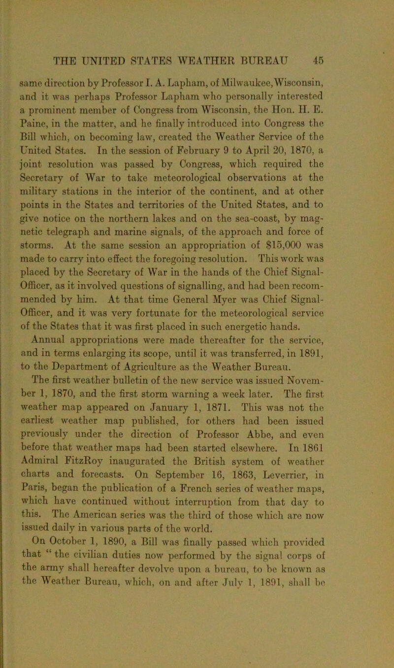 same direction by Professor I. A. Lapham, of Milwaukee, Wisconsin, and it was perhaps Professor Lapham who personally interested a prominent member of Congress from Wisconsin, the Hon. H. E. Paine, in the matter, and he finally introduced into Congress the Bill which, on becoming law, created the Weather Service of the United States. In the session of February 9 to April 20, 1870, a joint resolution was passed by Congress, which required the Secretary of War to take meteorological observations at the military stations in the interior of the continent, and at other points in the States and territories of the United States, and to give notice on the northern lakes and on the sea-coast, by mag- netic telegraph and marine signals, of the approach and force of storms. At the same session an appropriation of SI5,000 was made to carry into effect the foregoing resolution. This work was placed by the Secretary of War in the hands of the Chief Signal- Officer, as it involved questions of signalling, and had been recom- mended by him. At that time General Myer was Chief Signal- Officer, and it was very fortunate for the meteorological service of the States that it was first placed in such energetic hands. Annual appropriations were made thereafter for the service, and in terms enlarging its scope, until it was transferred, in 1891, to the Department of Agriculture as the Weather Bureau. The first weather bulletin of the new service was issued Novem- ber 1, 1870, and the first storm warning a week later. The first, weather map appeared on January 1, 1871. This was not the earliest weather map published, for others had been issued previously under the direction of Professor Abbe, and even before that weather maps had been started elsewhere. In 1861 Admiral FitzRoy inaugurated the British system of weather charts and forecasts. On September 16, 1863, Leverrier, in Paris, began the publication of a French series of weather maps, which have continued without interruption from that day to this. The American series was the third of those which are now issued daily in various parts of the world. On October 1, 1890, a Bill was finally passed which provided that “ the civilian duties now performed by the signal corps of the army shall hereafter devolve upon a bureau, to be known as the Weather Bureau, which, on and after July 1, 1891, shall be