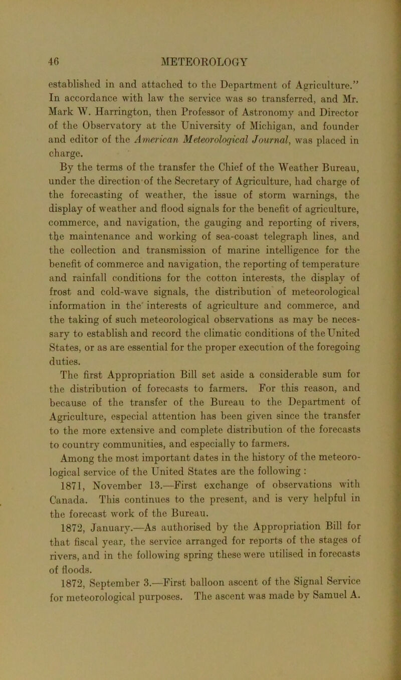 established in and attached to the Department of Agriculture.” In accordance with law the service was so transferred, and Mr. Mark W. Harrington, then Professor of Astronomy and Director of the Observatory at the University of Michigan, and founder and editor of the American Meteorological Journal, was placed in charge. By the terms of the transfer the Chief of the Weather Bureau, under the direction of the Secretary of Agriculture, had charge of the forecasting of weather, the issue of storm warnings, the display of weather and flood signals for the benefit of agriculture, commerce, and navigation, the gauging and reporting of rivers, the maintenance and working of sea-coast telegraph lines, and the collection and transmission of marine intelligence for the benefit of commerce and navigation, the reporting of temperature and rainfall conditions for the cotton interests, the display of frost and cold-wave signals, the distribution of meteorological information in the interests of agriculture and commerce, and the taking of such meteorological observations as may be neces- sary to establish and record the climatic conditions of the United States, or as are essential for the proper execution of the foregoing duties. The first Appropriation Bill set aside a considerable sum for the distribution of forecasts to farmers. For this reason, and because of the transfer of the Bureau to the Department of Agriculture, especial attention has been given since the transfer to the more extensive and complete distribution of the forecasts to country communities, and especially to farmers. Among the most important dates in the history of the meteoro- logical service of the United States are the following : 1871, November 13.—First exchange of observations with Canada. This continues to the present, and is very helpful in the forecast work of the Bureau. 1872, January.—As authorised by the Appropriation Bill for that fiscal year, the service arranged for reports of the stages of rivers, and in the following spring these were utilised in forecasts of floods. 1872, September 3.—First balloon ascent of the Signal Service for meteorological purposes. The ascent was made by Samuel A.