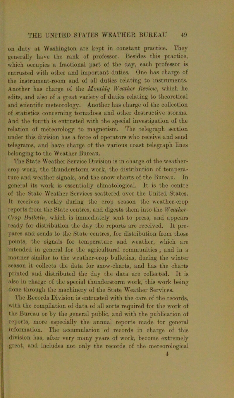 on duty at Washington are kept in constant practice. They generally have the rank of professor. Besides this practice, which occupies a fractional part of the day, each professor is entrusted with other and important duties. One has charge of the instrument-room and of all duties relating to instruments. Another has charge of the Monthly Weather Review, which he edits, and also of a great variety of duties relating to theoretical and scientific meteorology. Another has charge of the collection of statistics concerning tornadoes and other destructive storms. And the fourth is entrusted with the special investigation of the relation of meteorology to magnetism. The telegraph section under this division has a force of operators who receive and send telegrams, and have charge of the various coast telegraph lines belonging to the Weather Bureau. The State Weather Service Division is in charge of the weather- crop work, the thunderstorm work, the distribution of tempera- ture and weather signals, and the snow charts of the Bureau. In general its work is essentially climatological. It is the centre of the State Weather Services scattered over the United States. It receives weekly during the crop season the weather-crop reports from the State centres, and digests them into the Weather■■ Crop Bulletin, which is immediately sent to press, and appears ready for distribution the day the reports are received. It pre- pares and sends to the State centres, for distribution from those points, the signals for temperature and weather, which are intended in general for the agricultural communities ; and in a manner similar to the weather-crop bulletins, during the winter season it collects the data for snow-charts, and has the charts printed and distributed the day the data are collected. It is also in charge of the special thunderstorm work, this work being done through the machinery of the State Weather Services. The Records Division is entrusted with the care of the records, with the compilation of data of all sorts required for the work of the Bureau or by the general public, and with the publication of reports, more especially the annual reports made for general information. The accumulation of records in charge of this division has, after very many years of work, become extremely great, and includes not only the records of the meteorological •I