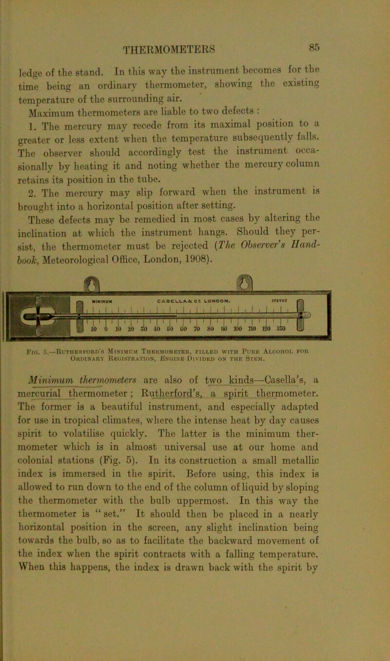 ledge of the stand. In this way the instrument becomes for the time being an ordinary thermometer, showing the existing temperature of the surrounding air. Maximum thermometers are liable to two defects : 1. The mercury may recede from its maximal position to a greater or less extent when the temperature subsequently falls. The observer should accordingly test the instrument occa- sionally by heating it and noting whether the mercury column retains its position in the tube. 2. The mercury may slip forward when the instrument is brought into a horizontal position after setting. These defects may be remedied in most cases by altering the inclination at which the instrument hangs. Should they per- sist, the thermometer must be rejected (The Observer s Hand- book, Meteorological Office, London, 1908). Fig. 5.—Rutherford's Minimum Thermometer, filled with Pure Alcohol for Ordinary Registration, Engine Divided on the Stem. Minimum thermometers are also of two kinds—Casella’s, a mercurial thermometer; Rutherford’s, a spirit thermometer. The former is a beautiful instrument, and especially adapted for use in tropical climates, where the intense heat by day causes spirit to volatilise quickly. The latter is the minimum ther- mometer which is in almost universal use at our home and colonial stations (Fig. 5). In its construction a small metallic index is immersed in the spirit. Before using, this index is allowed to run down to the end of the column of liquid by sloping the thermometer with the bulb uppermost. In this way the thermometer is “ set.” It should then be placed in a nearly horizontal position in the screen, any slight inclination being towards the bulb, so as to facilitate the backward movement of the index when the spirit contracts with a falling temperature. When this happens, the index is drawn back with the spirit by