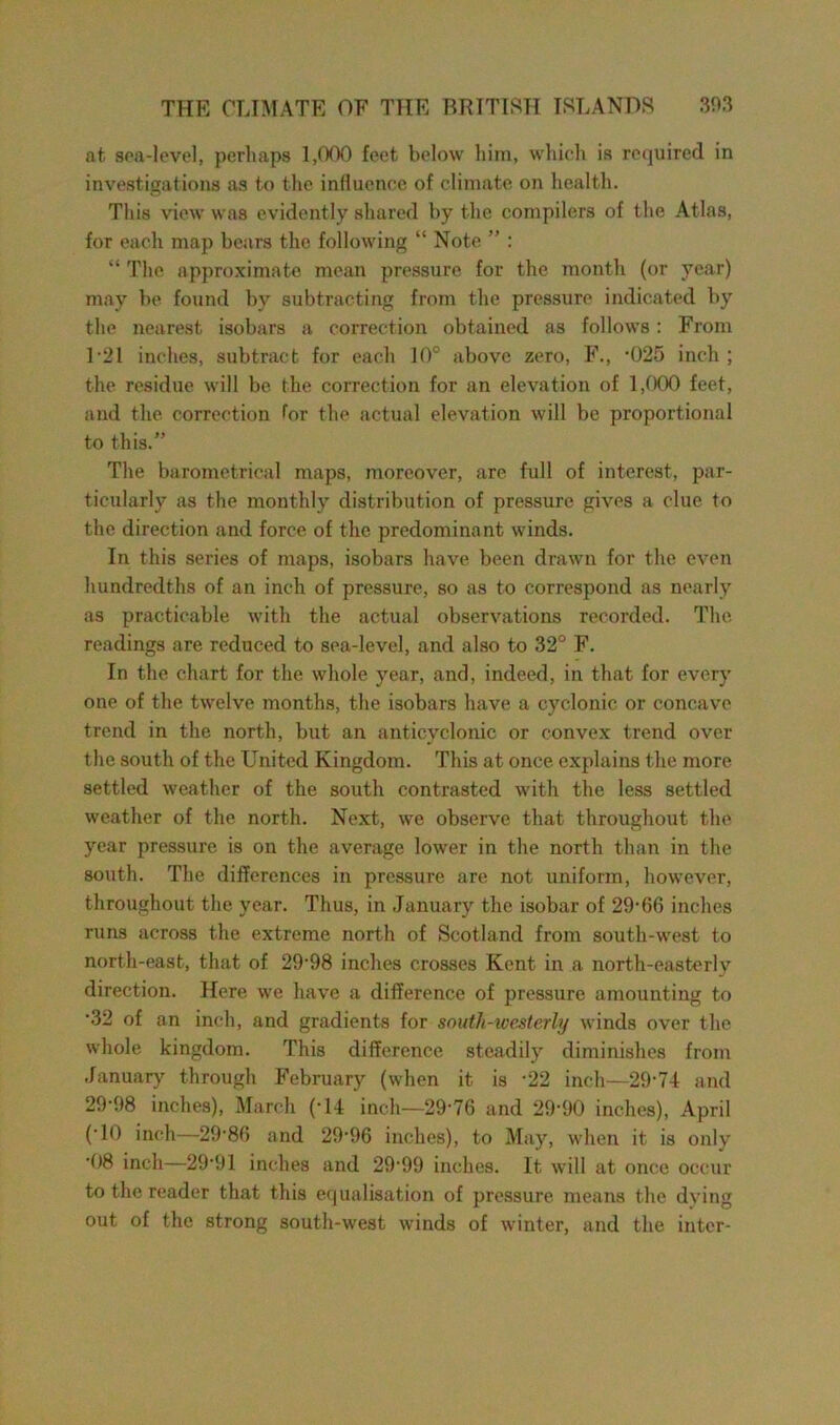 at sea-level, perhaps 1,000 feet below him, which is required in investigations as to the influence of climate on health. This view was evidently shared by the compilers of the Atlas, for each map bears the following “ Note ” : “ The approximate mean pressure for the month (or year) may be found by subtracting from the pressure indicated by the nearest isobars a correction obtained as follows: From 121 inches, subtract for each 10° above zero, F., -025 inch ; the residue will be the correction for an elevation of 1,000 feet, and the correction for the actual elevation will be proportional to this.” The barometrical maps, moreover, are full of interest, par- ticularly as the monthly distribution of pressure gives a clue to the direction and force of the predominant winds. In this series of maps, isobars have been drawn for the even hundredths of an inch of pressure, so as to correspond as nearly as practicable with the actual observations recorded. The readings are reduced to sea-level, and also to 32° F. In the chart for the whole year, and, indeed, in that for every one of the twelve months, the isobars have a cyclonic or concave trend in the north, but an anticyclonic or convex trend over the south of the United Kingdom. This at once explains the more settled weather of the south contrasted with the less settled weather of the north. Next, we observe that throughout the year pressure is on the average lower in the north than in the south. The differences in pressure are not uniform, however, throughout the year. Thus, in January the isobar of 29-66 inches runs across the extreme north of Scotland from south-west to north-east, that of 29-98 inches crosses Kent in a north-easterly direction. Here we have a difference of pressure amounting to •32 of an inch, and gradients for south-westerly winds over the whole kingdom. This difference steadily diminishes from January through February (when it is -22 inch—29-74 and 29-98 inches), March (-14 inch—29*76 and 29-90 inches), April (10 inch—2986 and 29-96 inches), to May, when it is only 08 inch—29*91 inches and 29-99 inches. It will at once occur to the reader that this equalisation of pressure means the dying out of the strong south-west winds of winter, and the inter-