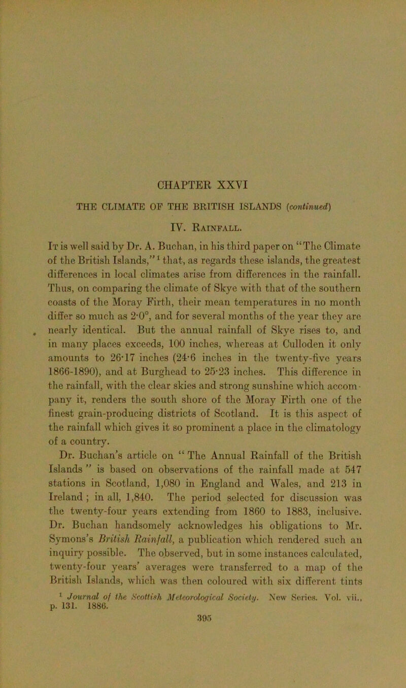 CHAPTER XXVI THE CLIMATE OF THE BRITISH ISLANDS (continued) IV. Rainfall. It is well said by Dr. A. Buchan, in his third paper on “The Climate of the British Islands,”1 that, as regards these islands, the greatest differences in local climates arise from differences in the rainfall. Thus, on comparing the climate of Skye with that of the southern coasts of the Moray Firth, their mean temperatures in no month differ so much as 2-0°, and for several months of the year they are . nearly identical. But the annual rainfall of Skye rises to, and in many places exceeds, 100 inches, whereas at Culloden it only amounts to 26* 17 inches (24V) inches in the twenty-five years 1866-1890), and at Burghead to 25-23 inches. This difference in the rainfall, with the clear skies and strong sunshine which accom ■ pany it, renders the south shore of the Moray Firth one of the finest grain-producing districts of Scotland. It is this aspect of the rainfall which gives it so prominent a place in the climatology of a country. Dr. Buchan’s article on “ The Annual Rainfall of the British Islands ” is based on observations of the rainfall made at 547 stations in Scotland, 1,080 in England and Wales, and 213 in Ireland ; in all, 1,840. The period selected for discussion was the twenty-four years extending from 1860 to 1883, inclusive. Dr. Buchan handsomely acknowledges his obligations to Mr. Symons’s British Rainfall, a publication which rendered such an inquiry possible. The observed, but in some instances calculated, twenty-four years’ averages were transferred to a map of the British Islands, which was then coloured with six different tints 1 Journal of the Scottish Meteorological Society. New Series. Vol. vii., p. 131. 1886.