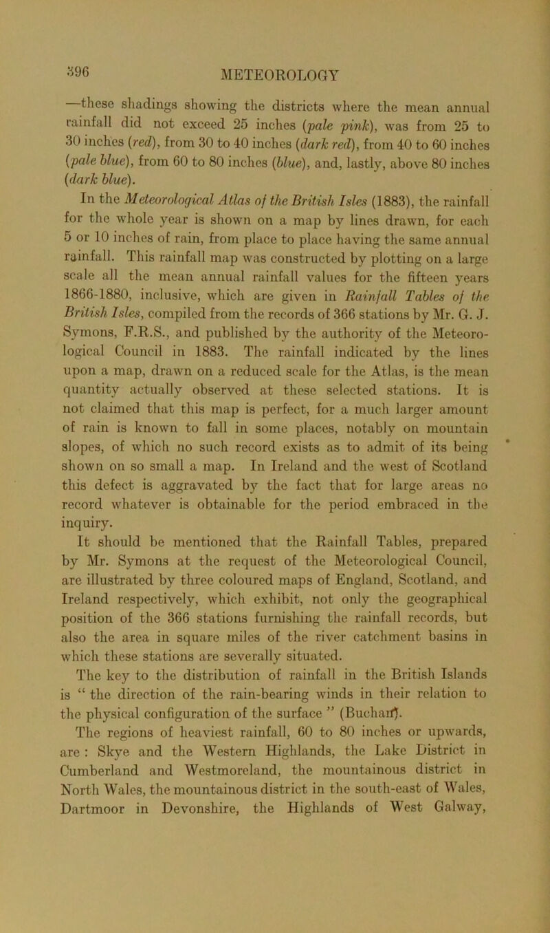 these shadings showing the districts where the mean annual rainfall did not exceed 25 inches (pale pink), was from 25 to 30 inches {red), from 30 to 40 inches (dark red), from 40 to 60 inches {pale blue), from 60 to 80 inches {blue), and, lastly, above 80 inches {dark blue). In the Meteorological Atlas of the British Isles (1883), the rainfall for the whole year is shown on a map by lines drawn, for each 5 or 10 inches of rain, from place to place having the same annual rainfall. This rainfall map was constructed by plotting on a large scale all the mean annual rainfall values for the fifteen years 1866-1880, inclusive, which are given in Rainfall Tables of the British Isles, compiled from the records of 366 stations by Mr. G. J. Symons, F.R.S., and published by the authority of the Meteoro- logical Council in 1883. The rainfall indicated by the lines upon a map, drawn on a reduced scale for the Atlas, is the mean quantity actually observed at these selected stations. It is not claimed that this map is perfect, for a much larger amount of rain is known to fall in some places, notably on mountain slopes, of which no such record exists as to admit of its being shown on so small a map. In Ireland and the west of Scotland this defect is aggravated by the fact that for large areas no record whatever is obtainable for the period embraced in the inquiry. It should be mentioned that the Rainfall Tables, prepared by Mr. Symons at the request of the Meteorological Council, are illustrated by three coloured maps of England, Scotland, and Ireland respectively, which exhibit, not only the geographical position of the 366 stations furnishing the rainfall records, but also the area in square miles of the river catchment basins in which these stations are severally situated. The key to the distribution of rainfall in the British Islands is “ the direction of the rain-bearing winds in their relation to the physical configuration of the surface ” (Buchaif). The regions of heaviest rainfall, 60 to 80 inches or upwards, are : Skye and the Western Highlands, the Lake District in Cumberland and Westmoreland, the mountainous district in North Wales, the mountainous district in the south-east of Wales, Dartmoor in Devonshire, the Highlands of West Galway,