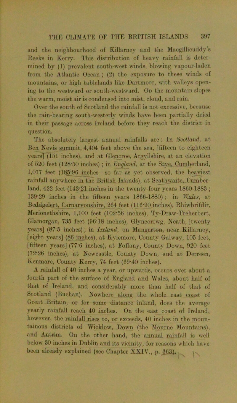 and the neighbourhood of Killarney and the Maegillicuddy’s Reeks in Kerry. This distribution of heavy rainfall is deter- mined by (1) prevalent south-west winds, blowing vapour-laden from the Atlantic Ocean ; (2) the exposure to these winds of mountains, or high tablelands like Dartmoor, with valleys open- ing to the westward or south-westward. On the mountain slopes the warm, moist air is condensed into mist, cloud, and rain. Over the south of Scotland the rainfall is not excessive, because the rain-bearing south-westerly winds have been partially dried in their passage across Ireland before they reach the district in question. The absolutely largest annual rainfalls are : In Scotland, at Ben Nevis summit, 4,404 feet above the sea, [fifteen to eighteen years] (151 inches), and at Glencroe, Argyllshire, at an elevation of 520 feet (128'50 inches) ; in England, at the Stye, Cumberland, 1,077 feet (185*96 inches—so far as yet observed, the heaviest rainfall anywhere in the British Islands), at Seathwaite, Cumber- land, 422 feet (143*21 inches in the twenty-four years 1860-1883 ; 139*29 inches in the fifteen years 1866-1880) ; in T\lalcs, at Beddgelert, Carnarvonshire, 264 feet (116*90 inches), Rhiwbrifdir. Merionethshire, 1,100 feet (102*56 inches), Ty-Draw-Treherbert, Glamorgan, 735 feet (96*18 inches), Glyncorrwg, Neath, [twenty years] (87 5 inches); in Ixdand, on Mangcrton, near Killarney, [eight years] (86 inches), at Kylemore, County Galway, 105 feet, [fifteen years] (77*6 inches), at Foffany, County Down, 920 feet (72*26 inches), at Newcastle, County Down, and at Derreen, Kcnmare, County Kerry, 74 feet (69*40 inches). A rainfall of 40 inches a year, or upwards, occurs over about a fourth part of the surface of England and Wales, about half of that of Ireland, and considerably more than half of that of Scotland (Buchan). Nowhere along the whole east coast of Great Britain, or for some distance inland, does the average yearly rainfall reach 40 inches. On the east coast of Ireland, however, the rainfall rises to, or exceeds, 40 inches in the moun- tainous districts of Wicklow, Down (the Mourne Mountains), and Antrim. On the other hand, the annual rainfall is well below 30 inches in Dublin and its vicinity, for reasons which have been already explained (see Chapter XXIV., p._3fi3).