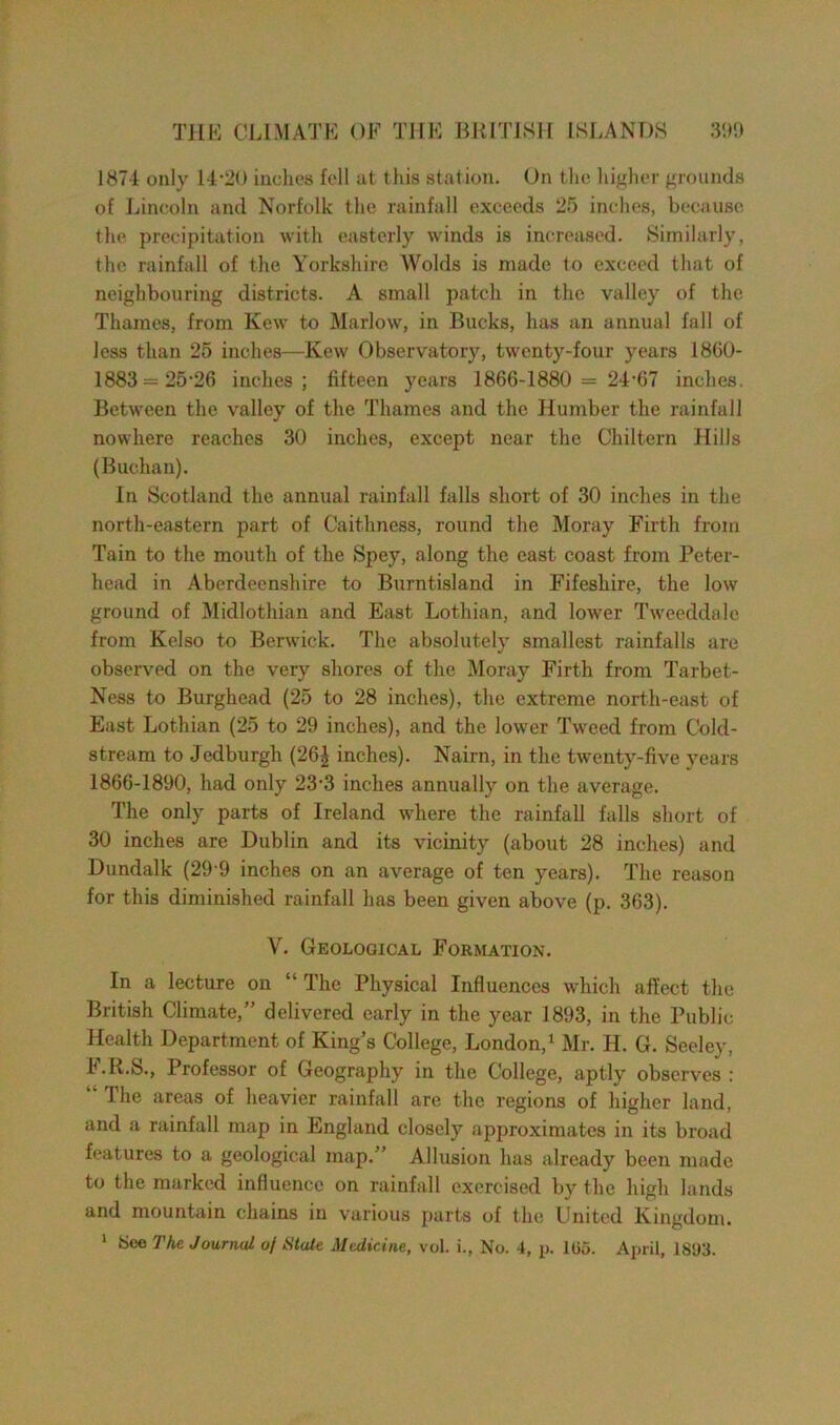 1874 only 14.-20 inches fell at this station. On the higher grounds of Lincoln and Norfolk the rainfall exceeds 25 inches, because the precipitation with easterly winds is increased. Similarly, the rainfall of the Yorkshire Wolds is made to exceed that of neighbouring districts. A small patch in the valley of the Thames, from Kew to Marlow, in Bucks, has an annual fall of less than 25 inches—Kew Observatory, twenty-four years 1860- 1883 = 25-26 inches; fifteen years 1866-1880 = 24‘67 inches. Between the valley of the Thames and the Humber the rainfall nowhere reaches 30 inches, except near the Chiltern Hills (Buchan). In Scotland the annual rainfall falls short of 30 inches in the north-eastern part of Caithness, round the Moray Firth from Tain to the mouth of the Spey, along the east coast from Peter- head in Aberdeenshire to Burntisland in Fifeshire, the low ground of Midlothian and East Lothian, and lower Tweeddale from Kelso to Berwick. The absolutely smallest rainfalls are observed on the very shores of the Moray Firth from Tarbet- Ness to Burghead (25 to 28 inches), the extreme north-east of East Lothian (25 to 29 inches), and the lower Tweed from Cold- stream to Jedburgh (26£ inches). Nairn, in the twenty-five years 1866-1890, had only 23'3 inches annually on the average. The only parts of Ireland where the rainfall falls short of 30 inches are Dublin and its vicinity (about 28 inches) and Dundalk (29'9 inches on an average of ten years). The reason for this diminished rainfall has been given above (p. 363). Y. Geological Formation. In a lecture on “The Physical Influences which affect the British Climate,” delivered early in the year 1893, in the Public Health Department of King’s College, London,1 Mr. H. G. Seeley, F.R.S., Professor of Geography in the College, aptly observes : The areas of heavier rainfall are the regions of higher land, and a rainfall map in England closely approximates in its broad features to a geological map.” Allusion has already been made to the marked influence on rainfall exercised by the high lands and mountain chains in various parts of the United Kingdom. 1 See The Journal of Stale Medicine, vol. i., No. 4, p. 105. April, 18U3.