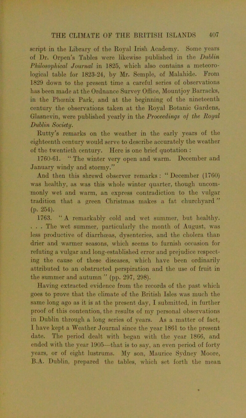 script in the Library of the Royal Irish Academy. Some years of Dr. Orpen’s Tables were likewise published in the Dublin Philosophical Journal in 1825, which also contains a meteoro- logical table for 1823-24, by Mr. Semple, of Malahide. From 1829 down to the present time a careful series of observations has been made at the Ordnance Survey Office, Mountjoy Barracks, in the Phoenix Park, and at the beginning of the nineteenth century the observations taken at the Royal Botanic Gardens, Glasnevin, were published yearly in the Proceedings of the lioijal Dublin Society. Rutty’s remarks on the weather in the early years of the eighteenth century would serve to describe accurately the weather of the twentieth century. Here is one brief quotation : 1760-61. “ The winter very open and warm. December and January windy and stormy.” And then this shrewd observer remarks : “ December (1760) was healthy, as was this whole winter quarter, though uncom- monly wet and warm, an express contradiction to the vulgar tradition that a green Christmas makes a fat churchyard ” (p. 254). 1763. “ A remarkably cold and wet summer, but healthy. . . . The wet summer, particularly the month of August, was less productive of diarrhoeas, dysenteries, and the cholera than drier and warmer seasons, which seems to furnish occasion for refuting a vulgar and long-established error and prejudice respect- ing the cause of these diseases, which have been ordinarily attributed to an obstructed perspiration and the use of fruit in the summer and autumn ” (pp. 297, 298). Having extracted evidence from the records of the past which goes to prove that the climate of the British Isles was much the same long ago as it is at the present day, I submitted, in further proof of this contention, the results of my personal observations in Dublin through a long series of years. As a matter of fact, I have kept a Weather Journal since the year 1861 to the present date. The period dealt with began with the year 1866, and ended with the year 1905—that is to say, an even period of forty years, or of eight lustrums. My son, Maurice Sydney Moore, B.A. Dublin, prepared the tables, which set forth the mean