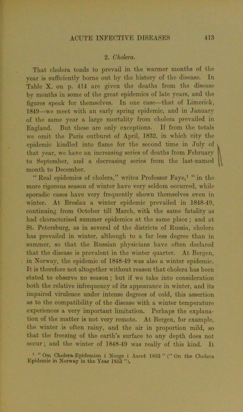 2. Cholera. That cholera tends to prevail in the warmer months of the year is sufficiently borne out by the history of the disease. In Table X. on p. 414 are given the deaths from the disease by months in some of the great epidemics of late years, and the figures speak for themselves. In one case—that of Limerick, 1849—we meet with an early spring epidemic, and in January of the same year a large mortality from cholera prevailed in England. But these are only exceptions. If from the totals we omit the Paris outburst of April, 1832, in which city the epidemic kindled into flame for the second time in July of i that year, we have an increasing series of deaths from February r to September, and a decreasing series from the last-named U month to December. “ Real epidemics of cholera,” writes Professor Faye,1 “ in the more rigorous season of winter have very seldom occurred, while sporadic cases have very frequently shown themselves even in winter. At Breslau a winter epidemic prevailed in 1848-49, continuing from October till March, with the same fatality as had characterised summer epidemics at the same place ; and at St. Petersburg, as in several of the districts of Russia, cholera has prevailed in winter, although to a far less degree than in summer, so that the Russian physicians have often declared that the disease is prevalent in the winter quarter. At Bergen, in Norway, the epidemic of 1848-49 was also a winter epidemic. It is therefore not altogether without reason that cholera has been stated to observe no season ; but if we take into consideration both the relative infrequency of its appearance in winter, and its impaired virulence under intense degrees of cold, this assertion as to the compatibility of the disease with a winter temperature experiences a very important limitation. Perhaps the explana- tion of the matter is not very remote. At Bergen, for example, the winter is often rainy, and the air in proportion mild, so that the freezing of the earth’s surface to any depth does not occur; and the winter of 1848-49 was really of this kind. It 1 “ Om Cholera-Epidemien i Norge i Aaret 1853 ” (“ On the Cholera Epidemic in Norway in the Year 1853 ”>.