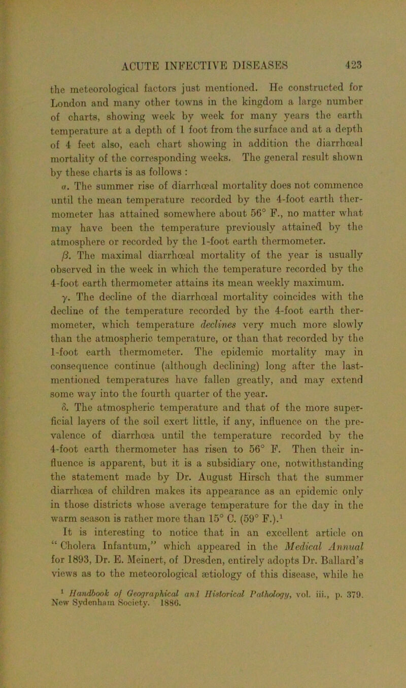 the meteorological factors just mentioned. He constructed for London and many other towns in the kingdom a large number of charts, showing week by week for many years the earth temperature at a depth of 1 foot from the surface and at a depth of 4 feet also, each chart showing in addition the diarrhceal mortality of the corresponding weeks. The general result shown by these charts is as follows : a. The summer rise of diarrhceal mortality does not commence until the mean temperature recorded by the 4-foot earth ther- mometer has attained somewhere about 56° F., no matter what may have been the temperature previously attained by the atmosphere or recorded by the 1-foot earth thermometer. /?. The maximal diarrhceal mortality of the year is usually observed in the week in which the temperature recorded by the 4-foot earth thermometer attains its mean weekly maximum. y. The decline of the diarrhceal mortality coincides with the decline of the temperature recorded by the 4-foot earth ther- mometer, which temperature declines very much more slowly than the atmospheric temperature, or than that recorded by the 1-foot earth thermometer. The epidemic mortality may in consequence continue (although declining) long after the last- mentioned temperatures have fallen greatly, and may extend some way into the fourth quarter of the year. (5. The atmospheric temperature and that of the more super- ficial layers of the soil exert little, if any, influence on the pre- valence of diarrhoea until the temperature recorded by the 4-foot earth thermometer has risen to 56° F. Then their in- fluence is apparent, but it is a subsidiary one, notwithstanding the statement made by Dr. August Ilirsch that the summer diarrhoea of children makes its appearance as an epidemic only in those districts whose average temperature for the day in the warm season is rather more than 15° C. (59° F.).1 It is interesting to notice that in an excellent article on “ Cholera Infantum,” which appeared in the Medical Annual for 1893, Dr. E. Meinert, of Dresden, entirely adopts Dr. Ballard’s views as to the meteorological aetiology of this disease, while he 1 Handbook of Geographical anl Historical Pathology, vol. iii., p. 379. New Sydenham Society. 1886.