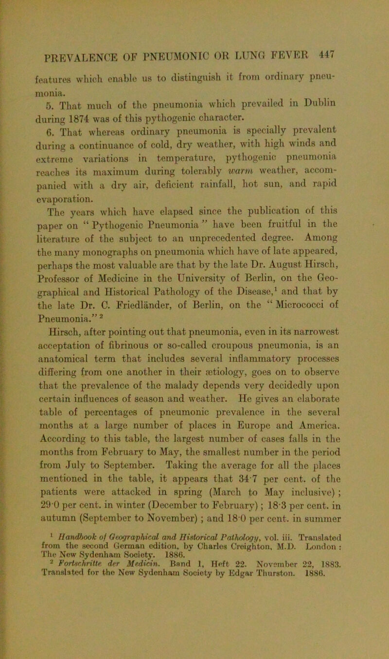 features which enable us to distinguish it from ordinary pneu- monia. 5. That much of the pneumonia which prevailed in Dublin during 1874 was of this pythogenic character. 6. That whereas ordinary pneumonia is specially prevalent during a continuance of cold, dry weather, with high winds and extreme variations in temperature, pythogenic pneumonia reaches its maximum during tolerably warm weather, accom- panied with a dry air, deficient rainfall, hot sun, and rapid evaporation. The years which have elapsed since the publication of this paper on “ Pythogenic Pneumonia ” have been fruitful in the literature of the subject to an unprecedented degree. Among the many monographs on pneumonia which have of late appeared, perhaps the most valuable are that by the late Dr. August Hirsch, Professor of Medicine in the University of Berlin, on the Geo- graphical and Historical Pathology of the Disease,1 and that by the late Dr. C. Fricdlander, of Berlin, on the “ Micrococci of Pneumonia.” 2 Hirsch, after pointing out that pneumonia, even in its narrowest acceptation of fibrinous or so-called croupous pneumonia, is an anatomical term that includes several inflammatory processes differing from one another in their aetiology, goes on to observe that the prevalence of the malady depends very decidedly upon certain influences of season and weather. He gives an elaborate table of percentages of pneumonic prevalence in the several months at a large number of places in Europe and America. According to this table, the largest number of cases falls in the months from February to May, the smallest number in the period from July to September. Taking the average for all the places mentioned in the table, it appears that 34 7 per cent, of the patients were attacked in spring (March to May inclusive) ; 29 0 per cent, in winter (December to February); 18 3 per cent, in autumn (September to November) ; and 18 0 per cent, in summer 1 Handbook of Geographical and Historical Pathology, vol. iii. Translated from the second German edition, by Charlos Croighton, M.D. London : The New Sydenham Society. 1886. 2 ForUchritte der Median. Band 1, Heft, 22. November 22, 1883. Translated for the Now Sydenham Society by Edgar Thurston. 1886.