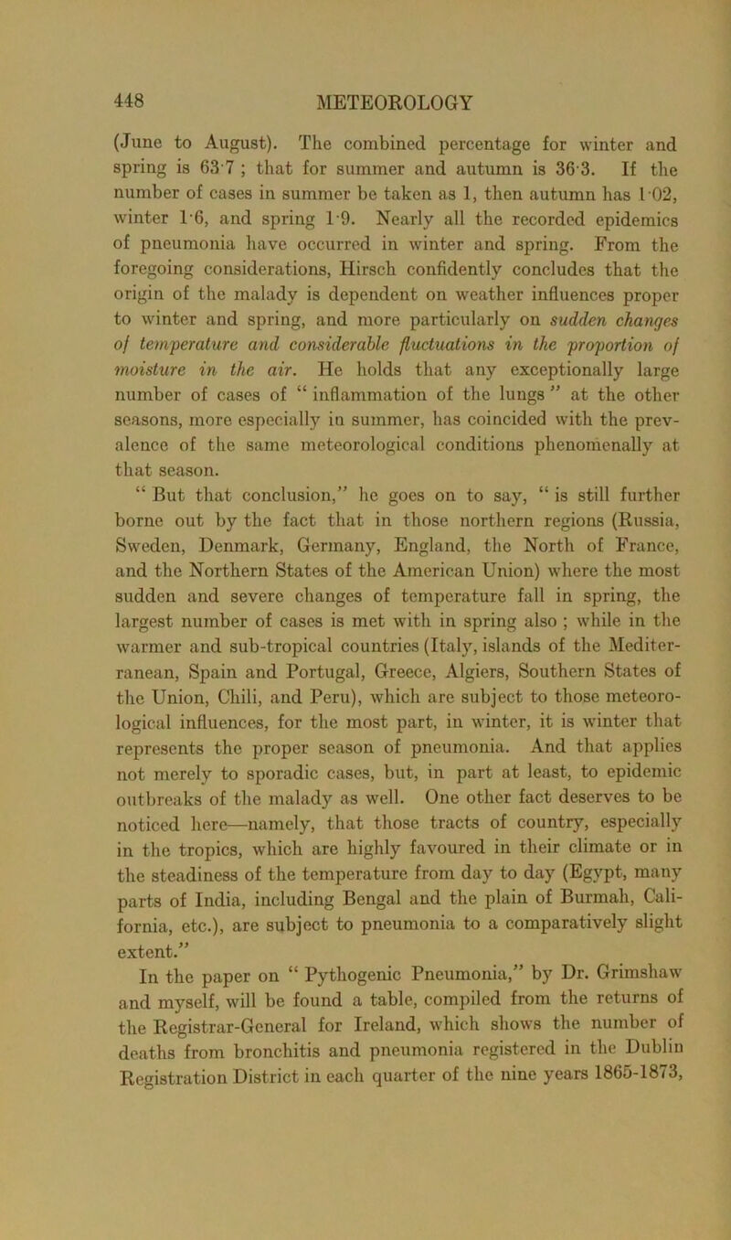 (June to August). The combined percentage for winter and spring is 63 7 ; that for summer and autumn is 36 3. If the number of cases in summer be taken as 1, then autumn has l 02, winter 16, and spring 19. Nearly all the recorded epidemics of pneumonia have occurred in winter and spring. From the foregoing considerations, Hirscli confidently concludes that the origin of the malady is dependent on weather influences proper to winter and spring, and more particularly on sudden changes of temperature and considerable fluctuations in the proportion of moisture in the air. He holds that any exceptionally large number of cases of “ inflammation of the lungs ” at the other seasons, more especially in summer, has coincided with the prev- alence of the same meteorological conditions phenomenally at that season. “ But that conclusion,” he goes on to say, “ is still further borne out by the fact that in those northern regions (Russia, Sweden, Denmark, Germany, England, the North of France, and the Northern States of the American Union) where the most sudden and severe changes of temperature fall in spring, the largest number of cases is met with in spring also ; while in the warmer and sub-tropical countries (Italy, islands of the Mediter- ranean, Spain and Portugal, Greece, Algiers, Southern States of the Union, Chili, and Peru), which are subject to those meteoro- logical influences, for the most part, in winter, it is winter that represents the proper season of pneumonia. And that applies not merely to sporadic cases, but, in part at least, to epidemic outbreaks of the malady as well. One other fact deserves to be noticed here—namely, that those tracts of country, especially in the tropics, which are highly favoured in their climate or in the steadiness of the temperature from day to day (Egypt, many parts of India, including Bengal and the plain of Burmali, Cali- fornia, etc.), are subject to pneumonia to a comparatively slight extent.” In the paper on “ Pythogenic Pneumonia,” by Dr. Grimshaw and myself, will be found a table, compiled from the returns of the Registrar-General for Ireland, which shows the number of deaths from bronchitis and pneumonia registered in the Dublin Registration District in each quarter of the nine years 1865-1873,