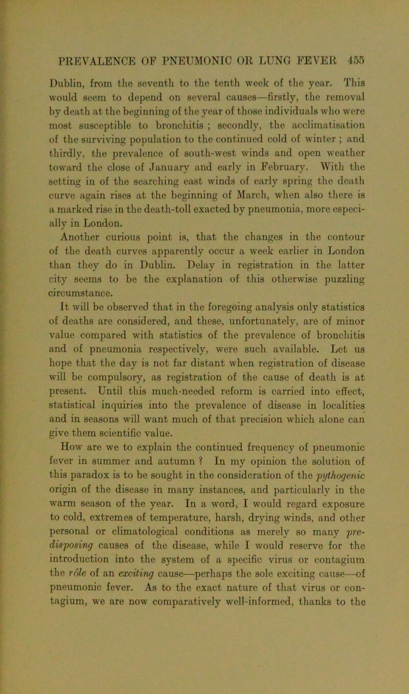 Dublin, from the seventh to the tenth week of the year. This would seem to depend on several causes—firstly, the removal by death at the beginning of the year of those individuals who were most susceptible to bronchitis ; secondly, the acclimatisation of the surviving population to the continued cold of winter ; and thirdly, the prevalence of south-west winds and open weather toward the close of January and early in February. With the setting in of the searching east winds of early spring the death curve again rises at the beginning of March, when also there is a marked rise in the death-toll exacted by pneumonia, more especi- ally in London. Another curious point is, that the changes in the contour of the death curves apparently occur a week earlier in London than they do in Dublin. Delay in registration in the latter city seems to be the explanation of this otherwise puzzling circumstance. It will be observed that in the foregoing analysis only statistics of deaths are considered, and these, unfortunately, are of minor value compared with statistics of the prevalence of bronchitis and of pneumonia respectively, were such available. Let us hope that the day is not far distant when registration of disease will be compulsory, as registration of the cause of death is at present. Until this much-needed reform is carried into effect, statistical inquiries into the prevalence of disease in localities and in seasons will want much of that precision which alone can give them scientific value. How are we to explain the continued frequency of pneumonic fever in summer and autumn ? In my opinion the solution of this paradox is to be sought in the consideration of the pythogenic origin of the disease in many instances, and particularly in the warm season of the year. In a word, I would regard exposure to cold, extremes of temperature, harsh, drying winds, and other personal or climatological conditions as merely so many pre- disposing causes of the disease, while I would reserve for the introduction into the system of a specific virus or contagium the role of an exciting cause—perhaps the sole exciting cause—of pneumonic fever. As to the exact nature of that virus or con- tagium, we are now comparatively well-informed, thanks to the