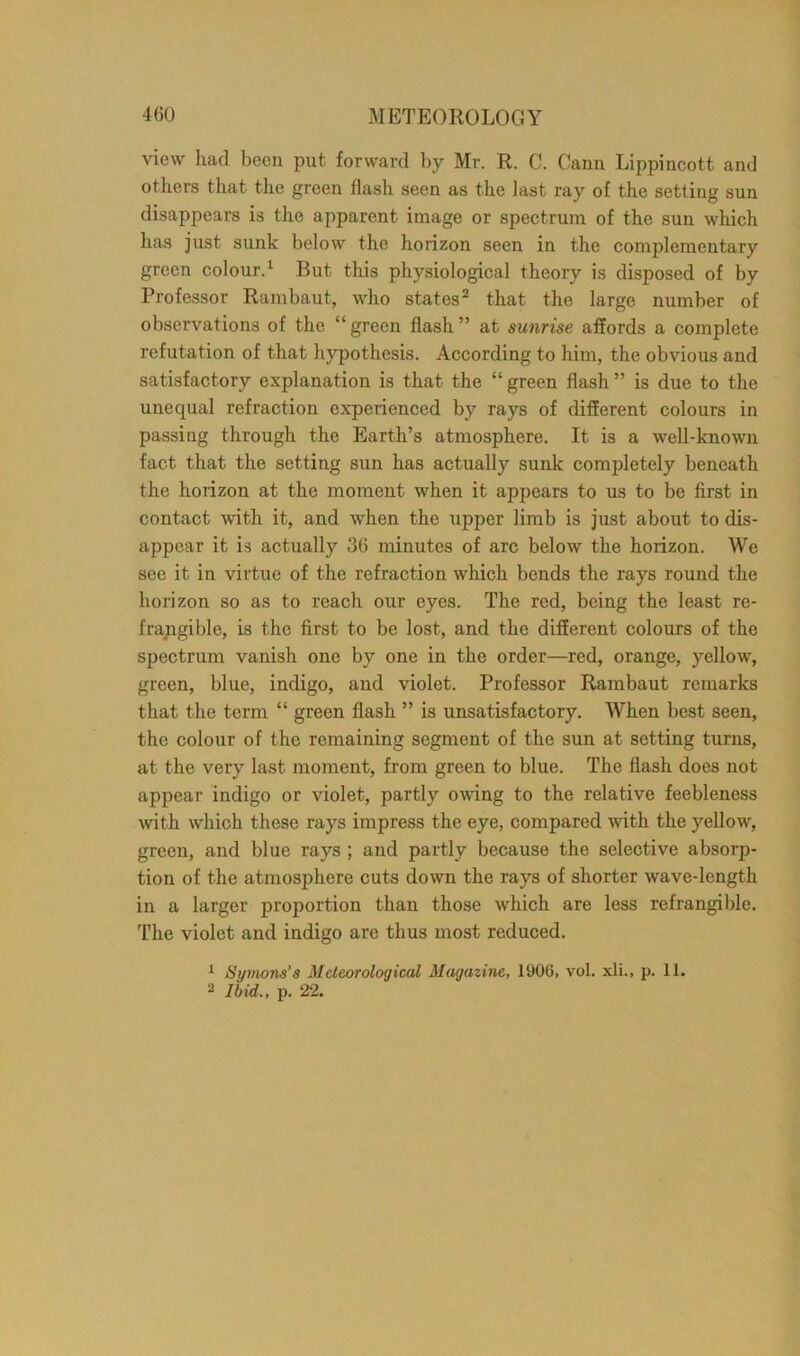 view had been put forward by Mr. R. C. Cann Lippincott and others that the green flash seen as the last ray of the setting sun disappears is the apparent image or spectrum of the sun which has just sunk below the horizon seen in the complementary green colour.1 But this physiological theory is disposed of by Professor Rambaut, who states2 that the large number of observations of the “ green flash ” at sunrise affords a complete refutation of that hypothesis. According to him, the obvious and satisfactory explanation is that the “ green flash ” is due to the unequal refraction experienced by rays of different colours in passing through the Earth’s atmosphere. It is a well-known fact that the setting sun has actually sunk completely beneath the horizon at the moment when it appears to us to be first in contact with it, and when the upper limb is just about to dis- appear it is actually 36 minutes of arc below the horizon. We see it in virtue of the refraction which bends the rays round the horizon so as to reach our eyes. The red, being the least re- frangible, is the first to be lost, and the different colours of the spectrum vanish one by one in the order—red, orange, yellow, green, blue, indigo, and violet. Professor Rambaut remarks that the term “ green flash ” is unsatisfactory. When best seen, the colour of the remaining segment of the sun at setting turns, at the very last moment, from green to blue. The flash does not appear indigo or violet, partly owing to the relative feebleness with which these rays impress the eye, compared with the yellow, green, and blue rays ; and partly because the selective absorp- tion of the atmosphere cuts down the rays of shorter wave-length in a larger proportion than those which are less refrangible. The violet and indigo are thus most reduced. 1 Symons’s Meteorological Magazine, 1906, vol. xli., p. 11. 2 Ibid., p. 22.