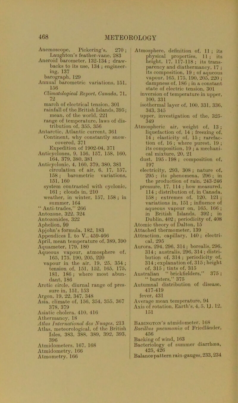 Anemoscope, Pickering’s, 270; Laughton’s feather-vane, 283 Aneroid barometer, 132-134 ; draw- i backs to its use, 134 ; engineer- ing, 137 barograph, 129 Annual barometric variations, 151, 156 Climatological Report, Canada, 71, 72 march of electrical tension, 301 rainfall of the British Islands, 395; mean, of the world, 221 range of temperature, laws of dis- tribution of, 355, 356 Antarctic, Atlantic current, 361 Continent, why constantly snow- j covered, 371 Expedition of 1902-04, 371 Anticyclones, 9, 156, 157, 158, 160, 164, 379, 380, 381 Anticyclonic, 4, 160, 379, 380, 381 circulation of air, 6, 17, 157, j 158; barometric variations, | 151, 160 system contrasted with cyclonic, j 161 ; clouds in, 210 weather, in winter, 157, 158 ; in summer, 164 “ Anti-trades,” 266 Antozone, 322, 324 Antozonides, 322 Aphelion, 99 Apjohn’s formula, 182, 183 Appendices I. to V., 459-466 April, mean temperature of, 389,390 Aquameter, 179, 180 Aqueous vapour, atmosphere of, 165, 175, 190, 205, 220 vapour in the air, 19, 25, 354 ; j tension of, 151, 152, 165, 175, 181, 186; where most abun- dant, 186 Arctic circle, diurnal range of pres- sure in, 151, 153 Argon, 19, 22, 347, 348 Asia, climate of, 156, 354, 355, 367 378,379 Asiatic cholera, 410, 416 Athermancy, 18 Allas International des Nuages, 213 Atlas, meteorological, of the British Isles, 383. 388, 389, 392, 393, 396 Atmidometers, 167, 168 Atmidometry, 166 Atmometry, 166 Atmosphere, definition of, 11 ; its physical properties, 11 ; its height, 17, 117-118; its trans- parency and diathermancy, 17 ; its composition, 19 ; of aqueous vapour, 165, 175, 190, 205, 220 ; dampness of, 186 ; in a constant state of electric tension, 301 inversion of temperature in upper, 100, 331 isothermal layer of, 100, 331, 336, 343, 345 upper, investigation of the, 325- 349 Atmospheric air, weight of, 13 ; liquefaction of, 14 ; freezing of, 14 ; elasticity of, 15 ; rarefac- tion of, 16 ; where purest, 19 ; its composition, 19 ; a mechani- cal mixture, 20, 21 dust, 195 - 198 ; composition of, 197 electricity, 293, 308 ; nature of, 295 ; its phenomena, 296 ; in the production of rain, 243-246 pressure, 17, 114 ; how measured, 114 ; distribution of, in Canada, 158 ; extremes of, 120, 121 ; variations in, 151 ; influence of aqueous vapour on, 165, 166 ; in British Islands, 392; in Dublin, 402; periodicity of, 408 Atomic theory of Dalton, 15 Attached thermometer, 139 Attraction, capillary, 140; electri- cal, 295 Aurora, 294, 296, 314; borealis, 296, 314; australis, 296, 314 ; distri- bution of, 314 ; periodicity of, 314 ; explanation of, 315; height of, 315 ; tints of, 315 Australian “ brickfielders,” 375; “ bursters,” 375 Autumnal distribution of disease, 417-419 fever, 431 Average mean temperature, 94 Axis of rotation, Earth’s, 4,5, 1J. 12, 151 Babinc.toh’s atmidometer. 168 Bacillus pneumonia! of Friedlander, 456 Backing of wind, 163 Bacteriology of summer diarrhoea, 425, 426 Balance pattern rain-gauges, 233,234