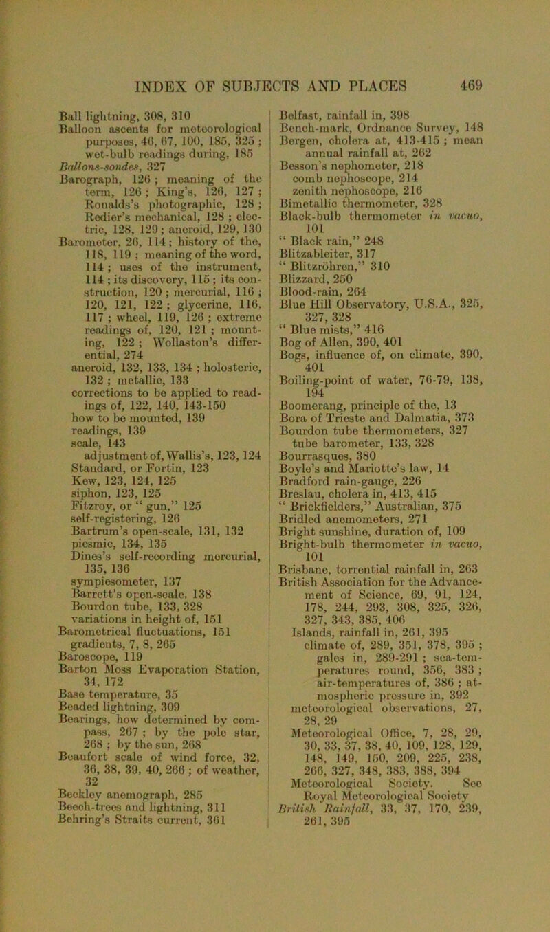 Ball lightning, 308, 310 Balloon ascents for meteorological purposes, 46, 67, 100, 185, 325 ; wet-bulb readings during, 185 Ballons-sondes, 327 Barograph, 126 ; moaning of the term, 126 ; King’s, 126, 127 ; Ronalds’s photographic, 128 ; Rcdier’s mechanical, 128 ; elec- tric, 128, 129; aneroid, 129,130 Barometer, 26, 114; history of the, 118, 119; meaning of the word, 114; uses of the instrument, 114 ; its discovery, 115; its con- struction, 120 ; mercurial, 116 ; 120, 121, 122 ; glycerino, 116, 117 ; wheel, 119, 126 ; extreme readings of, 120, 121 ; mount- ing, 122 ; Wollaston’s differ- ential, 274 aneroid, 132, 133, 134 ; holosteric, 132 ; metallic, 133 corrections to be applied to read- ings of, 122, 140, 143-150 how to be mounted, 139 readings, 139 scale, 143 adjustment of, Wallis’s, 123, 124 Standard, or Fortin, 123 Kow, 123, 124, 125 siphon, 123, 125 Fitzroy, or “ gun,” 125 self-registering, 126 Bartrum’s open-scale, 131, 132 piesmic, 134, 135 Dines’s self-recording mercurial, 135, 136 sympiesometer, 137 Barrett’s open-scale, 138 Bourdon tubo, 133, 328 variations in height of, 151 Barometrical fluctuations, 151 gradients, 7, 8, 265 Baroscope, 119 Barton Moss Evaporation Station, 34, 172 Base temperature, 35 Beaded lightning, 309 Bearings, how determined by com- pass, 267 ; by the pole star, 268 ; by the sun, 268 Beaufort scale of wind force, 32, 36, 38, 39, 40, 266 ; of weather, 32 Beckley anemograph, 285 Beech-trees and lightning, 311 Behring’s Straits current, 361 Belfast, rainfall in, 398 Bench-mark, Ordnance Survey, 148 Bergen, cholera at, 413-415 ; mean annual rainfall at, 262 Besson’s nephometer, 218 comb nephoscope, 214 zenith nephoscope, 216 Bimetallic thermometer, 328 Black-bulb thermometer in vacuo, 101 “ Black rain,” 248 Blitzabloiter, 317 “ Blitzrohren,” 310 Blizzard, 250 Blood-rain, 264 Blue Hill Observatory, U.S.A., 325, 327, 328 “ Blue mists,” 416 Bog of Allen, 390, 401 Bogs, influence of, on climate, 390, 401 Boiling-point of water, 76-79, 138, 194 Boomerang, principle of the, 13 Bora of Trieste and Dalmatia, 373 Bourdon tube thermometers, 327 tube barometer, 133, 328 Bourrasques, 380 Boyle’s and Mariotte’s law, 14 Bradford rain-gauge, 226 Breslau, cholera in, 413, 415 “ Brickfielders,” Australian, 375 Bridled anemometers, 271 Bright sunshine, duration of, 109 Bright-bulb thermometer in vacuo, 101 Brisbane, torrential rainfall in, 263 British Association for the Advance- ment of Science, 69, 91, 124, 178, 244, 293, 308, 325, 326, 327. 343, 385, 406 Islands, l’ainfall in, 261, 395 climate of, 289, 351, 378, 395 ; gales in, 289-291 ; sea-tem- peratures round, 356, 383 ; air-temperatures of, 386 ; at- mospheric pressure in, 392 meteorological observations, 27. 28, 29 Meteorological Office, 7, 28, 29, 30, 33, 37, 38, 40, 109. 128, 129, 148, 149, 150, 209, 225, 238, 266, 327, 348, 383, 388, 394 Meteorological Society. See Royal Meteorological Society British Rainfall, 33, 37, 170, 239, 261, 395