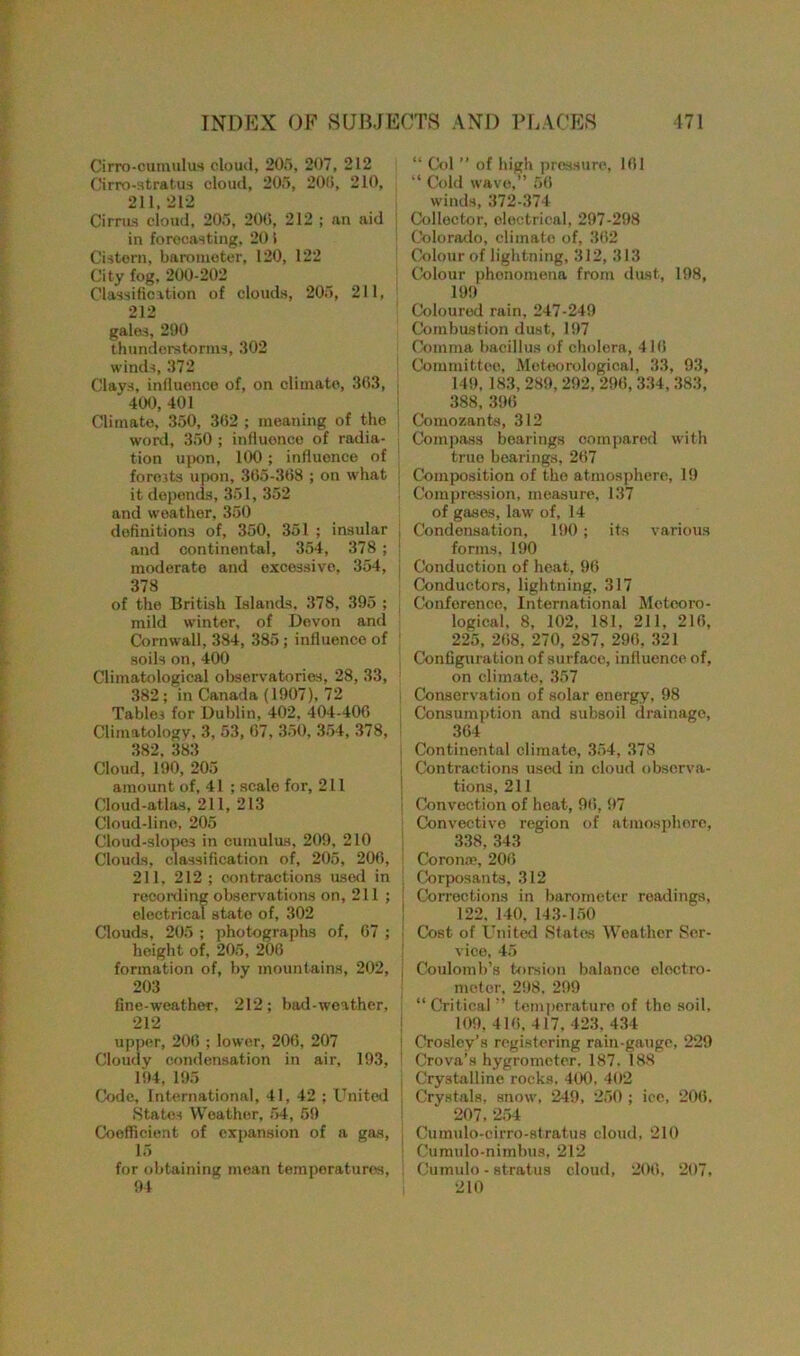 Cirro-cumulus cloud, 205, 207, 212 Cirro-stratus cloud, 205, 20(i, 210, 211, 212 Cirrus cloud, 205, 200, 212 ; an aid in forecasting, 20 > Cistern, barometer, 120, 122 City fog. 200-202 Classification of clouds, 205, 211, 212 gales, 290 thunderstorms, 302 winds, 372 Clays, influence of, on climate, 363, 400, 401 Climate, 350, 362 ; meaning of the word, 350 ; influence of radia- tion upon, 100; influence of forests upon, 365-368 ; on what it depends, 351, 352 and weather, 350 definitions of, 350, 351 ; insular and continental, 354, 378 ; moderate and excessive, 354, 378 of the British Islands, 378, 395 ; mild winter, of Devon and Cornwall, 384, 385; influence of soils on, 400 Climatological observatories, 28, 33, 382; in Canada (1907), 72 Tables for Dublin, 402, 404-406 Climatology, 3, 53, 67, 350, 354, 378, 382, 383 Cloud, 190, 205 amount of, 41 ; scale for, 211 Cloud-atlas, 211, 213 Cloud-line, 205 Cloud-slopes in cumulus, 209, 210 Clouds, classification of, 205, 206, 211, 212; contractions used in recording observations on, 211; electrical state of, 302 Clouds, 205 ; photographs of, 67 ; height of, 205, 206 formation of, by mountains, 202, 203 fine-weather, 212; bad-weather, 212 upper, 206 ; lower, 206, 207 Cloudy condensation in air, 193, 194, 195 Code, International, 41, 42 ; United States Weather, 54, 59 Coefficient of expansion of a gas, 15 for obtaining mean temperatures, 94 “ Col ” of high pressure, 161 “ Cold wave,” 56 winds, 372-374 Collector, electrical, 297-298 Colorado, climate of, 362 Colour of lightning, 312, 313 Colour phenomena from dust, 198, 199 Coloured rain, 247-249 Combustion dust, 197 Comma bacillus of cholera, 416 Committee, Meteorological, 33, 93, 149, 183, 289, 292, 296, 334, 383, 388, 396 Comozants, 312 Compass bearings compared with true bearings, 267 j Composition of the atmosphere, 19 Compression, measure, 137 of gases, law of, 14 j Condensation, 190 ; its various forms, 190 Conduction of heat, 96 Conductors, lightning, 317 Conference, International Meteoro- logical. 8, 102, 181, 211, 216, 225, 268, 270, 287, 296, 321 Configuration of surface, influence of, on climate, 357 i Conservation of solar energy, 98 Consumption and subsoil drainage, 364 Continental climate, 354, 378 ! Contractions used in cloud observa- tions, 211 j Convection of heat, 96, 97 ; Convective region of atmosphere, 338, 343 Corona;, 206 | Corposants, 312 ! Corrections in barometer readings, 122. 140, 143-150 j Cost of United States Weather Ser- vice, 45 : Coulomb’s torsion balance electro- meter, 298, 299 “ Critical ” temperature of the soil, 109, 416, 417, 423. 434 | Crosley’s registering rain-gauge, 229 * Crova’s hygrometer, 187, 188 . Crystalline rocks. 400, 402 j Crystals, snow, 249, 250 ; ice, 206. 207, 254 j Cumulo-cirro-stratus cloud, 210 Cumulo-nimbus, 212 I Cumulo - stratus cloud, 206, 207, 210
