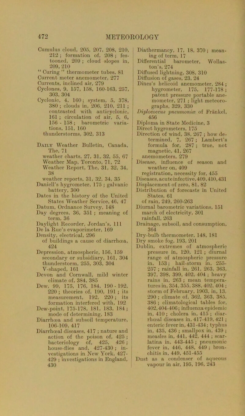 Cumulus cloud, 205, 207, 208, 210, 212; formation of, 208; fes- tooned, 209 ; cloud slopes in, 209, 210 “ Curing ” thermometer tubes, 81 Current meter anemometer, 277 Currents, inclined air, 279 Cyclones, 9, 157, 158, 160-163, 257, 303, 304 Cyclonic, 4, 160; system, 5, 378, 380 ; clouds in, 206, 210, 211 ; contrasted with anticyclonic, 161 ; circulation of air, 5, 6, 156 - 158 ; barometric varia- tions, 151, 160 thunderstorms, 302, 313 Daily Weather Bulletin, Canada, The, 71 weather charts, 27, 31, 32, 55, 67 Weather Map, Toronto, 71, 72 Weather Report, The, 31, 32, 34, 38 weather reports, 31, 32, 34, 35 Daniell’s hygrometer, 175 ; galvanic battery, 300 Dates in the history of the United States Weather Service, 46, 47 Datum, Ordnance Survey, 148 Day degrees, 36, 351 ; meaning of term, 36 Daylight Recorder, Jordan’s, 111 De la Rue’s evaporimeter, 169 Density, electrical, 296 of buildings a cause of diarrhoea, 424 Depression, atmospheric, 156, 159 secondary or subsidiary, 161, 304 thunderstorm, 255, 303, 304 V-shaped, 161 Devon and Cornwall, mild winter climate of, 384, 385 Dew, 99, 175, 176, 184. 190- 192, 220 ; theories of, 190, 191 ; its measurement, 192, 220; its formation interfered with, 192 Dew-point, 175-178, 181, 183, 184; mode of determining, 183 Diarrhoea and subsoil temperature, 106-109, 417 Diarrhceal diseases, 417 ; nature and action of the poison of, 425 ; bacteriology of, 425, 426 ; house-flies and, 427-430; in- vestigations in New York, 427- 429 ; investigations in England, 430 Diathermancy, 17, 18, 370; mean- ing of term, 17 Differential barometer, Wollas- ton’s, 274 i Diffused lightning, 308, 310 | Diffusion of gases, 23, 24 Dines’s helicoid anemometer, 284 ; hygrometer, 175, 177-178 ; patent pressure portable ane- mometer, 271 ; light meteoro- graphs, 329, 330 Diplococcus pneumonia; of Frankel, 456 Diploma in State Medicine, 3 ! Direct hygrometers, 175 j Direction of wind, 38, 267 ; how de- termined, 7, 267 ; Lambert’s formula for, 287; true, not magnetic, 41, 267 anemometers, 279 Disease, influence of season and weather on, 409 registration, necessity for, 455 Diseases, acute infective, 409,410,431 Displacement of zero, 81, 82 Distribution of forecasts in United States, 61 of rain, 249, 260-263 Diurnal barometric variations, 151 march of electricity, 301 rainfall, 263 Drainage, subsoil, and consumption. 364 Dry-bulb thermometer, 148, 181 Dry smoke fog, 193, 201 Dublin, extremes of atmospheric pressure in, 120, 121 ; diurnal range of atmospheric pressure in, 153; hail-storm in, 255- 257 ; rainfall in, 261, 263, 363, 397, 398, 399, 402, 404 ; heavy rains in, 263 ; mean tempera- tures in, 354. 355, 388, 402, 404 ; storm of February, 1903, in, 13. 290 ; climate of, 362, 363, 385, 386 ; climatological tables for, 402,404-406; influenza epidemic in, 410; cholera in, 415 ; diar- rhoeal diseases in, 417-419, 421 ; enteric fever in, 431-434; typhus in, 435, 436 ; smallpox in, 439 ; measles in, 441, 442, 444 ; scar- latina in, 443-445 ; pneumonic fever in, 446, 448, 449 ; bron- chitis in, 449, 451-455 Dust as a condenser of aqueous vapour in air, 195, 196, 243