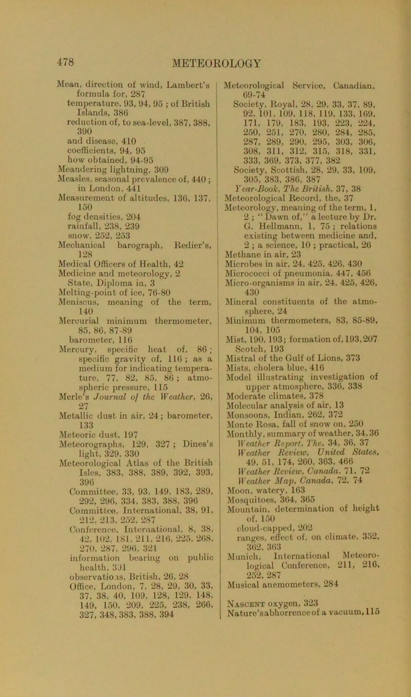 Mean, direction of wind, Lambert’s formula for, 287 temperature, 93, 94, 95 ; of British Islands, 386 reduction of, to sea-level, 387, 388, 390 and disease, 410 coefficients, 94, 95 how obtained, 94.-95 Meandering lightning, 309 Measles, seasonal prevalence of, 440 ; in London, 441 Measurement of altitudes, 130, 137, 150 fog densities, 204 rainfall, 238, 239 snow, 252, 253 Mechanical barograph, Redier’s, 128 Medical Officers of Health, 42 Medicine and meteorology, 2 State, Diploma in, 3 Melting-point of ice, 76-80 Meniscus, meaning of the term, 140 Mercurial minimum thermometer, 85, 8G, 87-89 barometer, 116 Mercury, specific heat of, 86; specific gravity of, 116 ; as a medium for indicating tempera- ture, 77, 82, 85, 86 ; atmo- spheric pressure, 115 Merle’s Journal of the Weather, 26, 27 Metallic dust in air, 24; barometer, 133 Meteoric dust, 197 Meteorographs, 129, 327 ; Dines’s light, 329, 330 Meteorological Atlas of the British Isles, 383, 388, 389, 392, 393, 396 Committee, 33, 93, 149, 183, 289, 292, 296, 334, 383, 388, 396 Committee. International, 38, 91, 212. 213, 252, 287 Conference, International, 8, 38, 42, 102, 181, 211. 216, 225, 268, 270, 287, 296, 321 information bearing on public health, 391 observations, British, 26, 28 Office, London, 7, 28, 29, 30, 33, 37, 38, 40, 109, 128, 129, 148, 149, 150, 209, 225, 238, 266, 327, 348,383, 388, 394 Meteorological Service, Canadian, 69-74 Society, Royal, 28, 29, 33, 37, 89, 92, 101, 109, 118, 119, 133, 169, 171, 179, 183, 193, 223, 224, 250, 251, 270, 280, 284, 285, 287, 289, 290, 295, 303, 306, 308, 311, 312, 315, 318, 331, 333, 369, 373, 377, 382 Society, Scottish, 28, 29, 33, 109, 305, 383, 386, 387 Year-Book, The British, 37, 38 Meteorological Record, the, 37 Meteorology, meaning of the term, 1, 2 ; “ Dawn of,” a lecture by Dr. G. Hellmann, 1, 75 ; relations existing between medicine and, 2 ; a science, 10 ; practical, 26 Methane in air, 23 Microbes in air, 24, 425, 426, 430 Micrococci of pneumonia, 447, 456 I Micro-organisms in air, 24, 425, 426, 430 Mineral constituents of the atmo- sphere, 24 Minimum thermometers, 83, 85-89, 104, 105 Mist, 190, 193; formation of, 193,207 Scotch, 193 Mistral of the Gulf of Lions, 373 Mists, cholera blue, 416 Model illustrating investigation of upper atmosphere, 336, 338 Moderate climates, 378 Molecular analysis of air, 13 ! Monsoons, Indian, 262, 372 Monte Rosa, fall of snow on, 250 Monthly, summary of weather, 34,36 Weather Report, The, 34, 36, 37 Weather Review, United Slates, 49, 51, 174, 260, 363, 466 Weather Review, Canada. 71, 72 Weather Map, Canada, 72, 74 Moon, watery, 163 Mosquitoes, 364, 365 Mountain, determination of height of, 150 cloud-capped, 202 ranges, effect of, on climate, 352, 362, 363 Munich, International Meteoro- logical Conference, 211, 216, 252, 287 Musical anemometers, 284 Nascent oxygen, 323 Naturc’sabhorrenceof a vacuum, 115