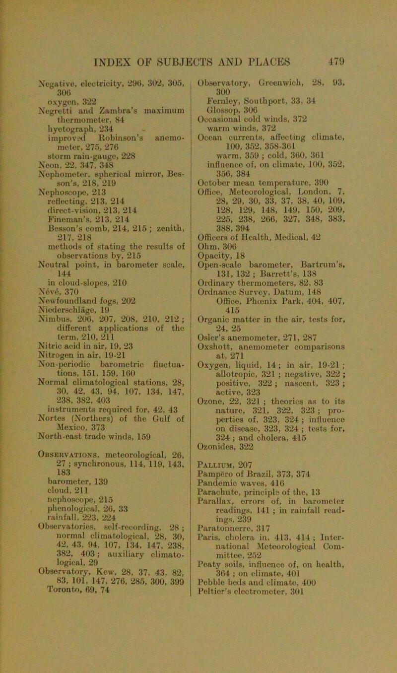 Negative, electricity, 290, 302, 305, ; 306 oxygen, 322 Negretti and Zambia's maximum j thermometer, 84 hyetograph, 234 improved Robinson’s anemo- I meter, 275, 270 storm rain-gauge, 228 Neon, 22,347, 348 Nophometer, spherical mirror, Bes- son’s, 218, 219 Nephoscope, 213 reflecting, 213, 214 direct-vision, 213, 214 Fineman’s, 213, 214 Besson’s comb, 214, 215 ; zenith, 217, 218 methods of stating the results of observations by, 215 Neutral point, in barometer scale, 144 in cloud-slopes, 210 Neve, 370 Newfoundland fogs, 202 Niederschlage, 19 Nimbus, 200, 207, 208, 210, 212 ; different applications of the term, 210, 211 Nitric acid in air, 19, 23 Nitrogen in air, 19-21 Non-periodic barometric fluctua- tions, 151, 159, 160 Normal climatological stations, 28, 30, 42, 43, 94, 107, 134, 147, 238, 382, 403 instruments required for, 42, 43 Nortes (Northers) of the Gulf of Mexico, 373 North-east trade winds, 159 Observations, meteorological, 26, 27 ; synchronous, 114, 119, 143, 183 barometer, 139 cloud, 211 nephoscope, 215 phonological, 26, 33 rainfall, 223, 224 Observatories, self-recording, 28; normal climatological, 28, 30, 42, 43. 94, 107, 134, 147, 238, 382, 403; auxiliary climato- logical, 29 Observatory, Kcw, 28, 37, 43, 82, 83, 101, 147, 276, 285, 300, 399 Toronto, 69, 74 Observatory, Groonwich, 28, 93, 300 Fernley, Southport, 33, 34 Glossop, 306 Occasional cold winds, 372 warm winds, 372 Ocean currents, affecting climate, 100, 352, 358-361 warm, 359 ; cold, 360, 361 influence of, on climate, 100, 352, 356, 384 October mean temperature, 390 Office, Meteorological, London, 7, 28, 29, 30, 33, 37, 38, 40, 109, 128, 129, 148, 149, 150, 209, 225, 238, 266, 327, 348, 383, 388, 394 Officers of Health, Medical, 42 Ohm, 306 Opacity, 18 Open-scale barometer, Bartrum’s, 131, 132 ; Barrett’s, 138 Ordinary thermometers, 82, 83 Ordnance Survey, Datum, 148 Office, Phcenix Park, 404, 407, 415 Organic matter in the air, tests for, 24, 25 Osier’s anemometer, 271, 287 Oxshott, anemometer comparisons at, 271 Oxygen, liquid, 14; in air, 19-21 ; allotropic, 321 ; negative, 322 ; positive, 322 ; nascent, 323 ; active, 323 Ozone, 22, 321 ; theories as to its nature, 321, 322, 323 ; pro- perties of, 323, 324 ; influence on disease, 323, 324 ; tests for, 324 ; and cholera, 415 Ozonides, 322 Pallium, 207 Pampero of Brazil, 373, 374 Pandemic waves, 416 Parachute, principle of the, 13 Parallax, errors of, in barometer readings, 141 ; in rainfall read- ings, 239 Paratonnerrc, 317 Paris, cholera in, 413, 414 ; Inter- national Meteorological Com- mittee, 252 Peaty soils, influence of, on health, 364 ; on climate, 401 Pebble beds and climate, 400 Peltier’s electrometer, 301